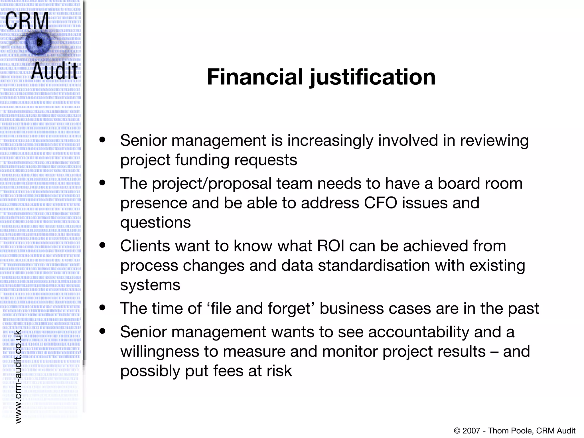 Financial justification Senior management is increasingly involved in reviewing project funding requests  The project/proposal team needs to have a board room presence and be able to address CFO issues and questions  Clients want to know what ROI can be achieved from process changes and data standardisation with existing systems  The time of ‘file and forget’ business cases are in the past  Senior management wants to see accountability and a willingness to measure and monitor project results – and possibly put fees at risk 
