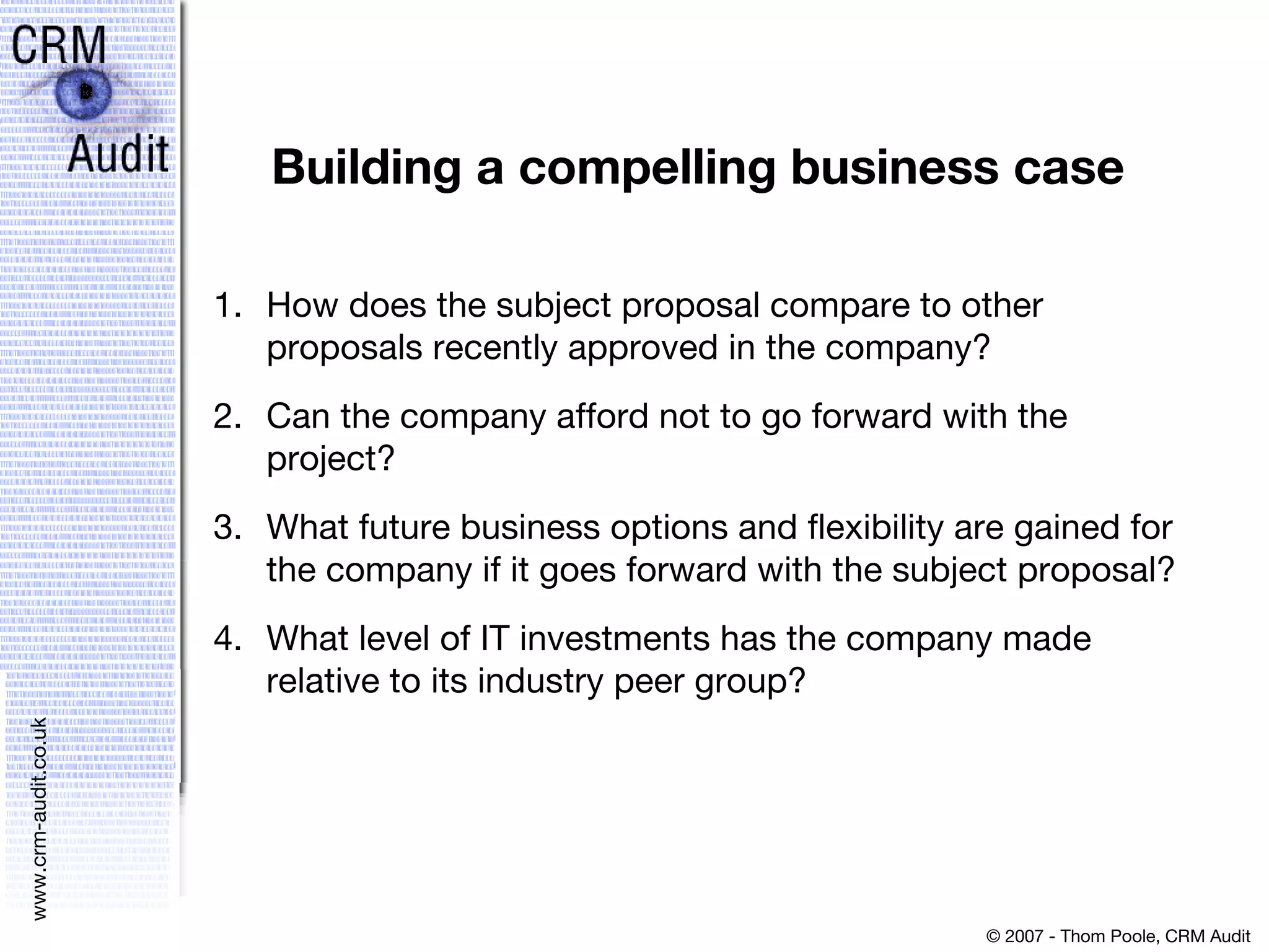 Building a compelling business case How does the subject proposal compare to other proposals recently approved in the company?  Can the company afford not to go forward with the project?  What future business options and flexibility are gained for the company if it goes forward with the subject proposal?  What level of IT investments has the company made relative to its industry peer group? 