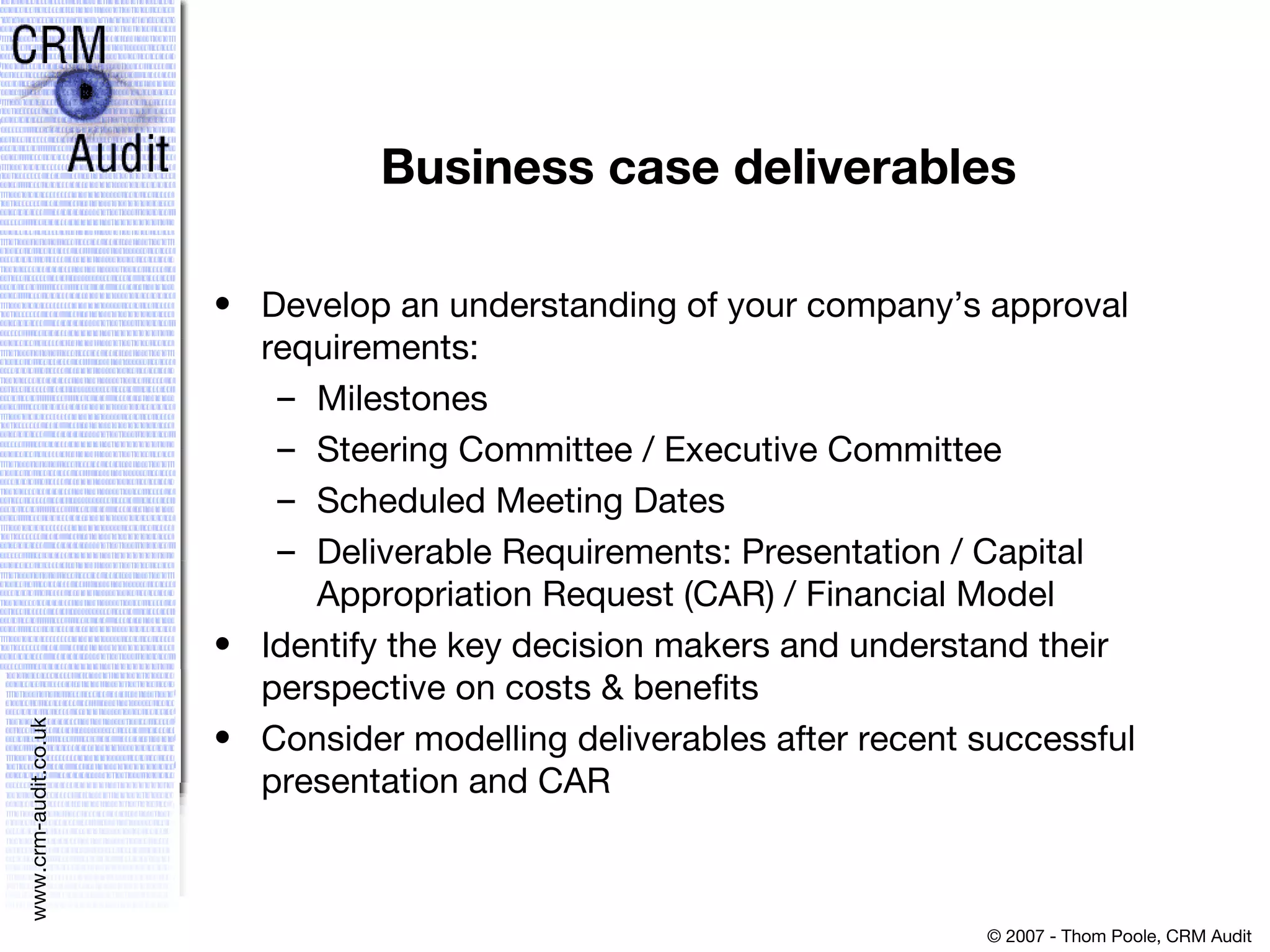 Business case deliverables Develop an understanding of your company’s approval requirements:  Milestones  Steering Committee / Executive Committee  Scheduled Meeting Dates  Deliverable Requirements: Presentation / Capital Appropriation Request (CAR) / Financial Model  Identify the key decision makers and understand their perspective on costs & benefits  Consider modelling deliverables after recent successful presentation and CAR 