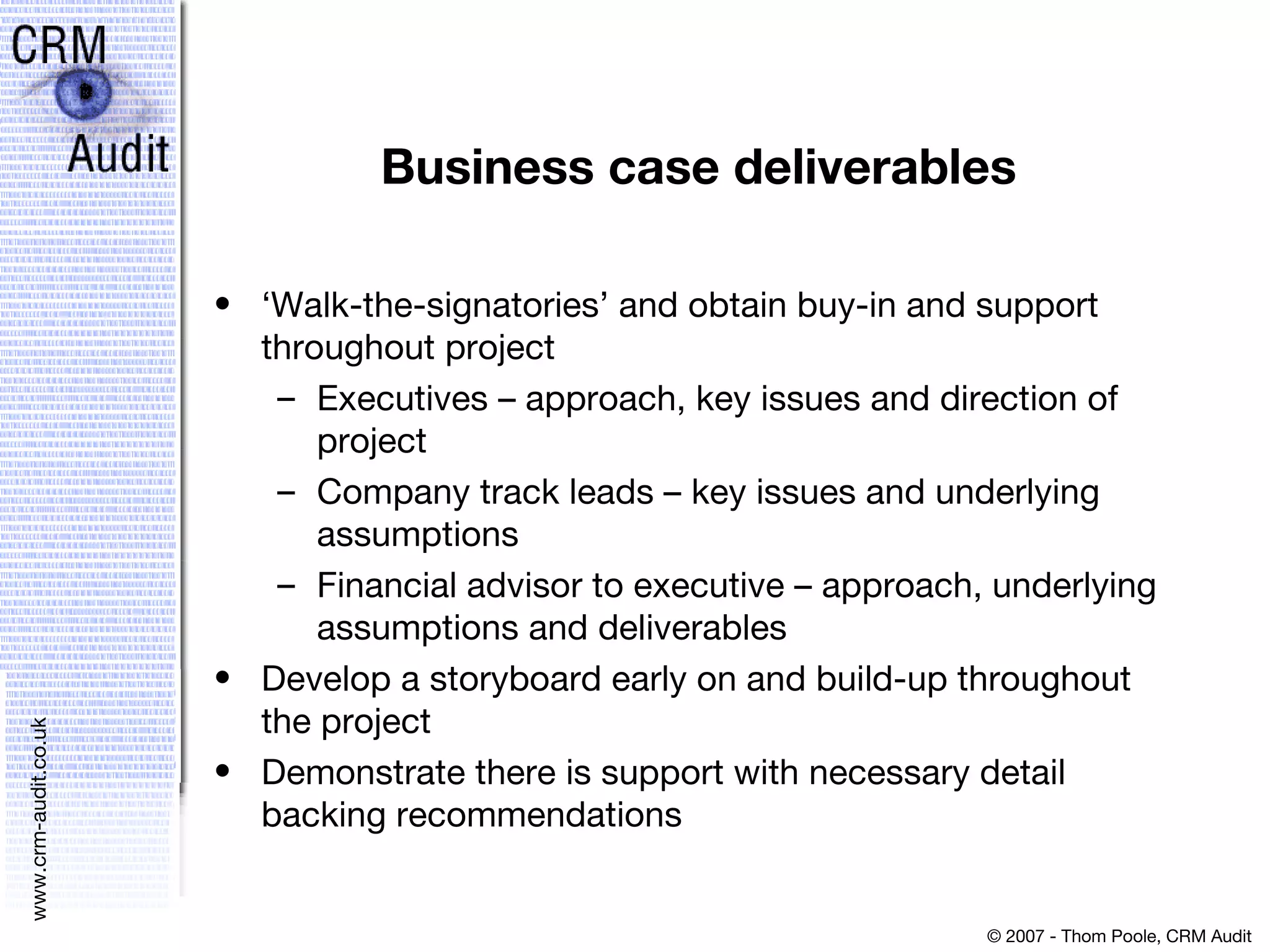 Business case deliverables ‘Walk-the-signatories’ and obtain buy-in and support throughout project  Executives – approach, key issues and direction of project  Company track leads – key issues and underlying assumptions  Financial advisor to executive – approach, underlying assumptions and deliverables  Develop a storyboard early on and build-up throughout the project  Demonstrate there is support with necessary detail backing recommendations 
