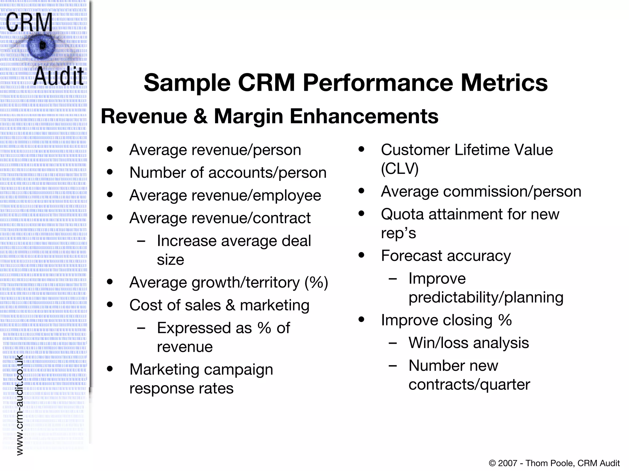Sample CRM Performance Metrics Average revenue/person Number of accounts/person  Average revenue/employee  Average revenue/contract  Increase average deal size  Average growth/territory (%)  Cost of sales & marketing  Expressed as % of revenue  Marketing campaign response rates  Customer Lifetime Value (CLV) Average commission/person  Quota attainment for new rep’s  Forecast accuracy  Improve predictability/planning  Improve closing %  Win/loss analysis  Number new contracts/quarter Revenue & Margin Enhancements 