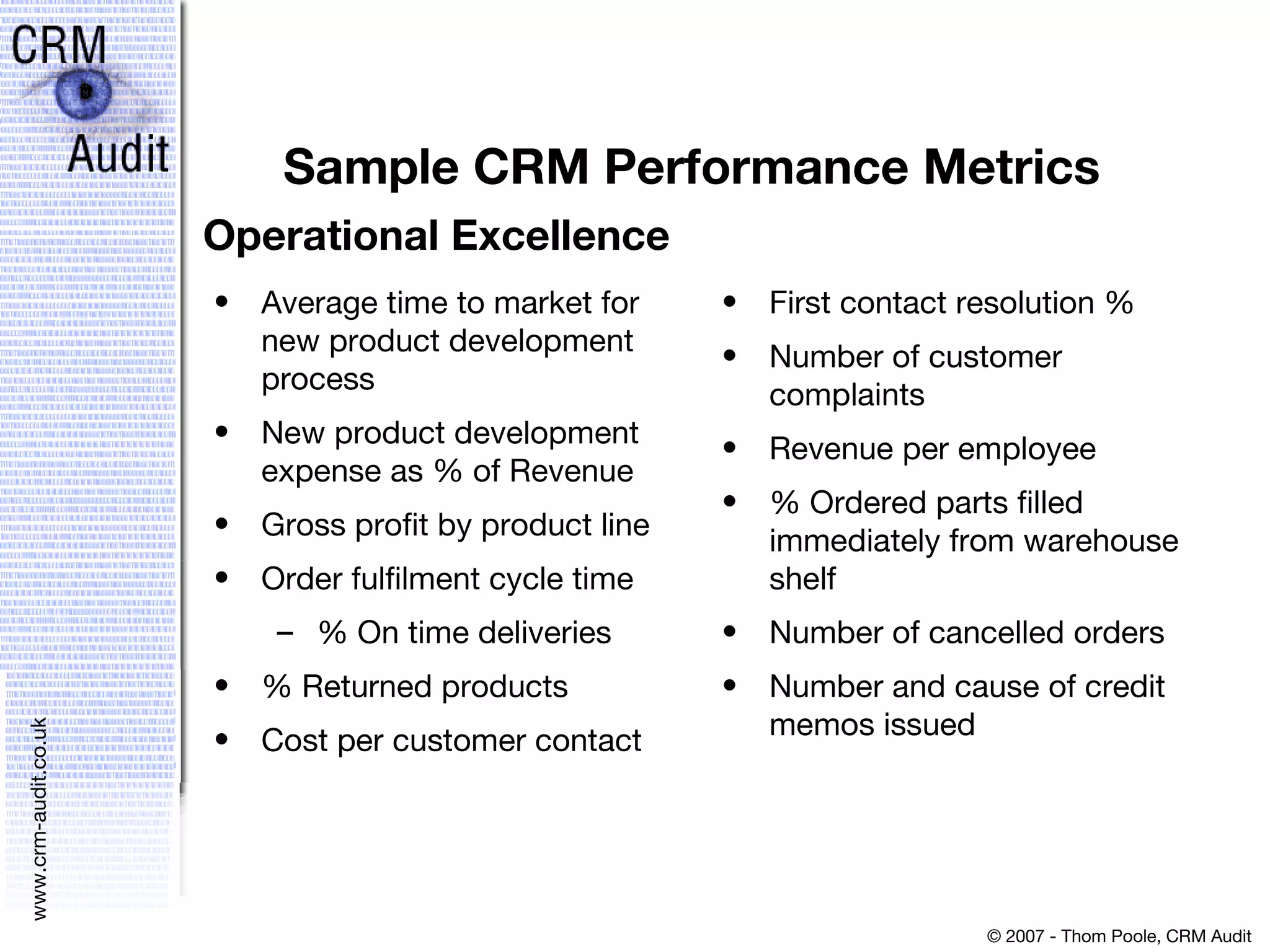 Sample CRM Performance Metrics  Average time to market for new product development process New product development expense as % of Revenue Gross profit by product line Order fulfilment cycle time % On time deliveries % Returned products Cost per customer contact  First contact resolution % Number of customer complaints Revenue per employee % Ordered parts filled immediately from warehouse shelf Number of cancelled orders Number and cause of credit memos issued Operational Excellence 