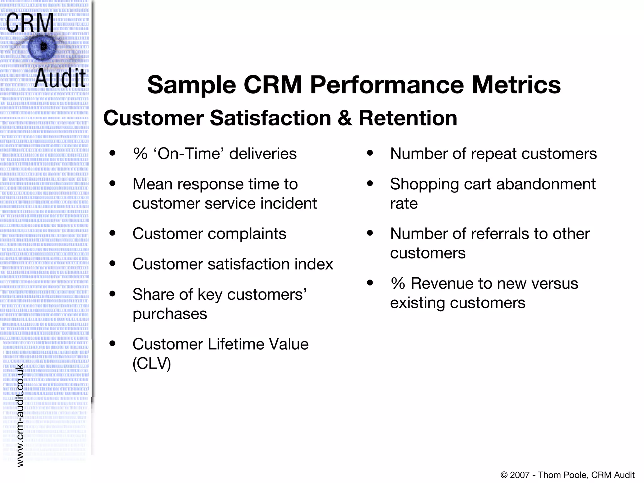 Sample CRM Performance Metrics %  ‘ On-Time ’  deliveries Mean response time to customer service incident Customer complaints Customer satisfaction index Share of key customers ’  purchases Customer Lifetime Value (CLV)  Number of repeat customers Shopping cart abandonment rate Number of referrals to other customers % Revenue to new versus existing customers Customer Satisfaction & Retention 