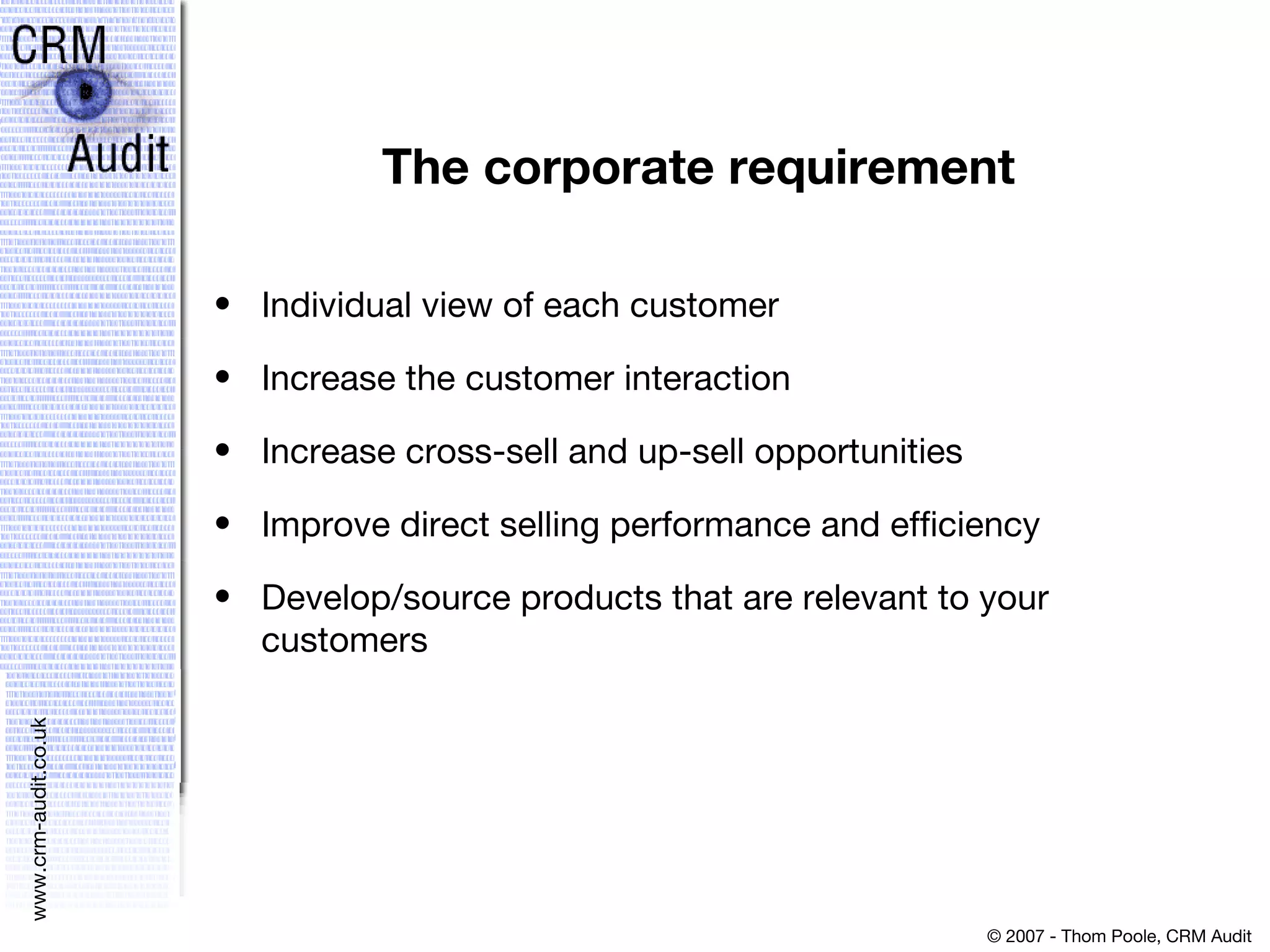 The corporate requirement Individual view of each customer Increase the customer interaction Increase cross-sell and up-sell opportunities Improve direct selling performance and efficiency Develop/source products that are relevant to your customers 