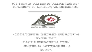 909 SENTHUR POLYTECHIC COLLEGE NAMBIYUR
DEPARTMENT OF AGRICULTURAL ENGINEERING
4020531/COMPUTER INTEGRATED MANUFACTURING
SEMINAR TOPIC
FLEXIPLE MANUFACTURING SYSTEM
SUMITTED BY KAVIYAVARSHINI. S
22219973
 