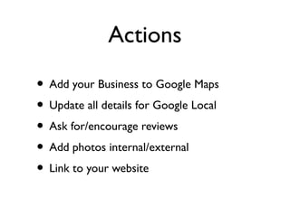 Actions

• Add your Business to Google Maps
• Update all details for Google Local
• Ask for/encourage reviews
• Add photos internal/external
• Link to your website
 