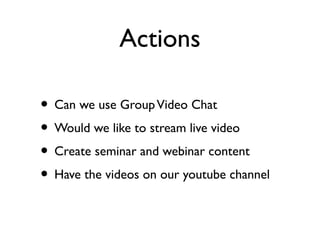 Actions

• Can we use Group Video Chat
• Would we like to stream live video
• Create seminar and webinar content
• Have the videos on our youtube channel
 