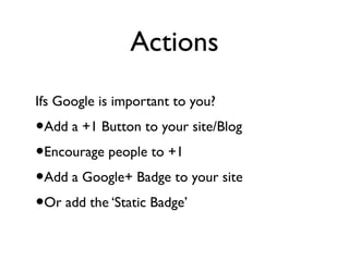 Actions
Ifs Google is important to you?
•Add a +1 Button to your site/Blog
•Encourage people to +1
•Add a Google+ Badge to your site
•Or add the ‘Static Badge’
 