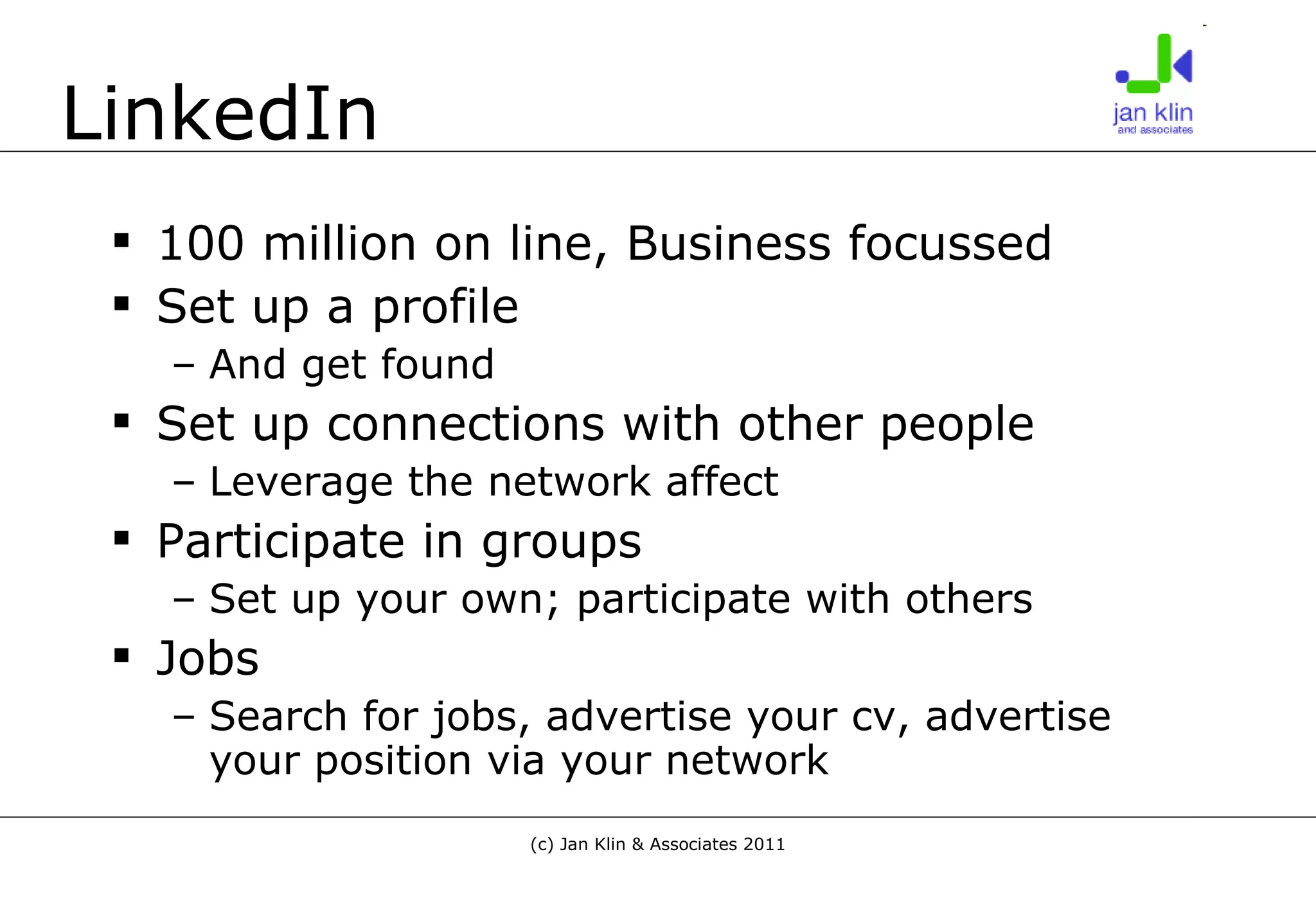 LinkedIn 100 million on line, Business focussed Set up a profile And get found Set up connections with other people Leverage the network affect Participate in groups Set up your own; participate with others Jobs Search for jobs, advertise your cv, advertise your position via your network 