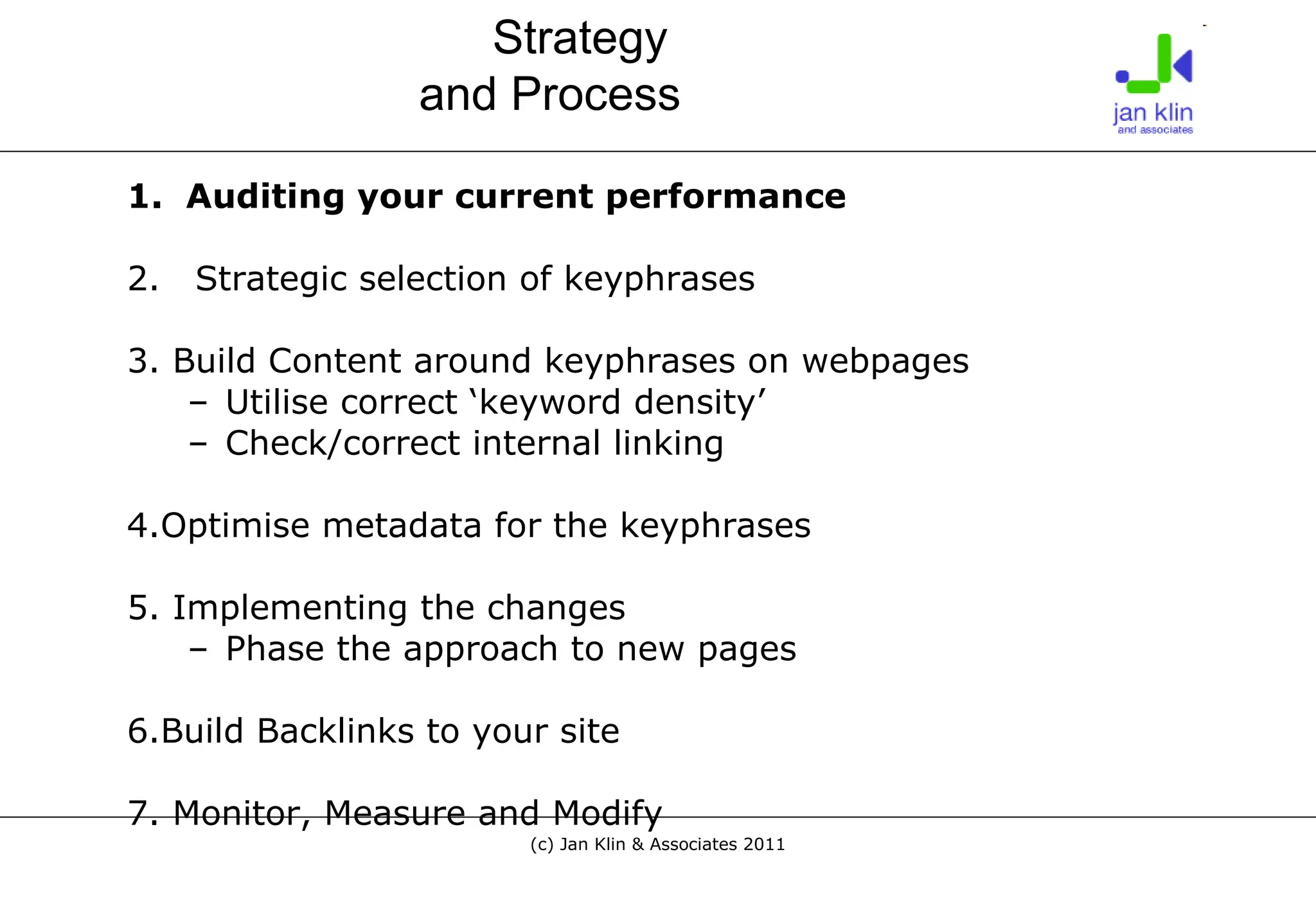 1.  Auditing your current performance 2.   Strategic selection of keyphrases 3. Build Content around keyphrases on webpages Utilise correct ‘keyword density’ Check/correct internal linking 4.Optimise metadata for the keyphrases 5. Implementing the changes Phase the approach to new pages 6.Build Backlinks to your site 7. Monitor, Measure and Modify Strategy  and Process 