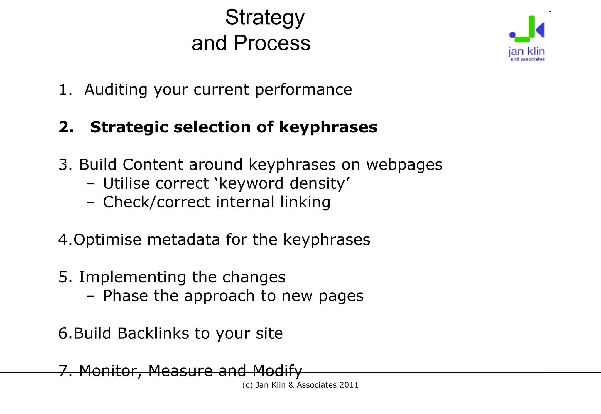 1.  Auditing your current performance 2.  Strategic selection of keyphrases 3. Build Content around keyphrases on webpages Utilise correct ‘keyword density’ Check/correct internal linking 4.Optimise metadata for the keyphrases 5. Implementing the changes Phase the approach to new pages 6.Build Backlinks to your site 7. Monitor, Measure and Modify Strategy  and Process 