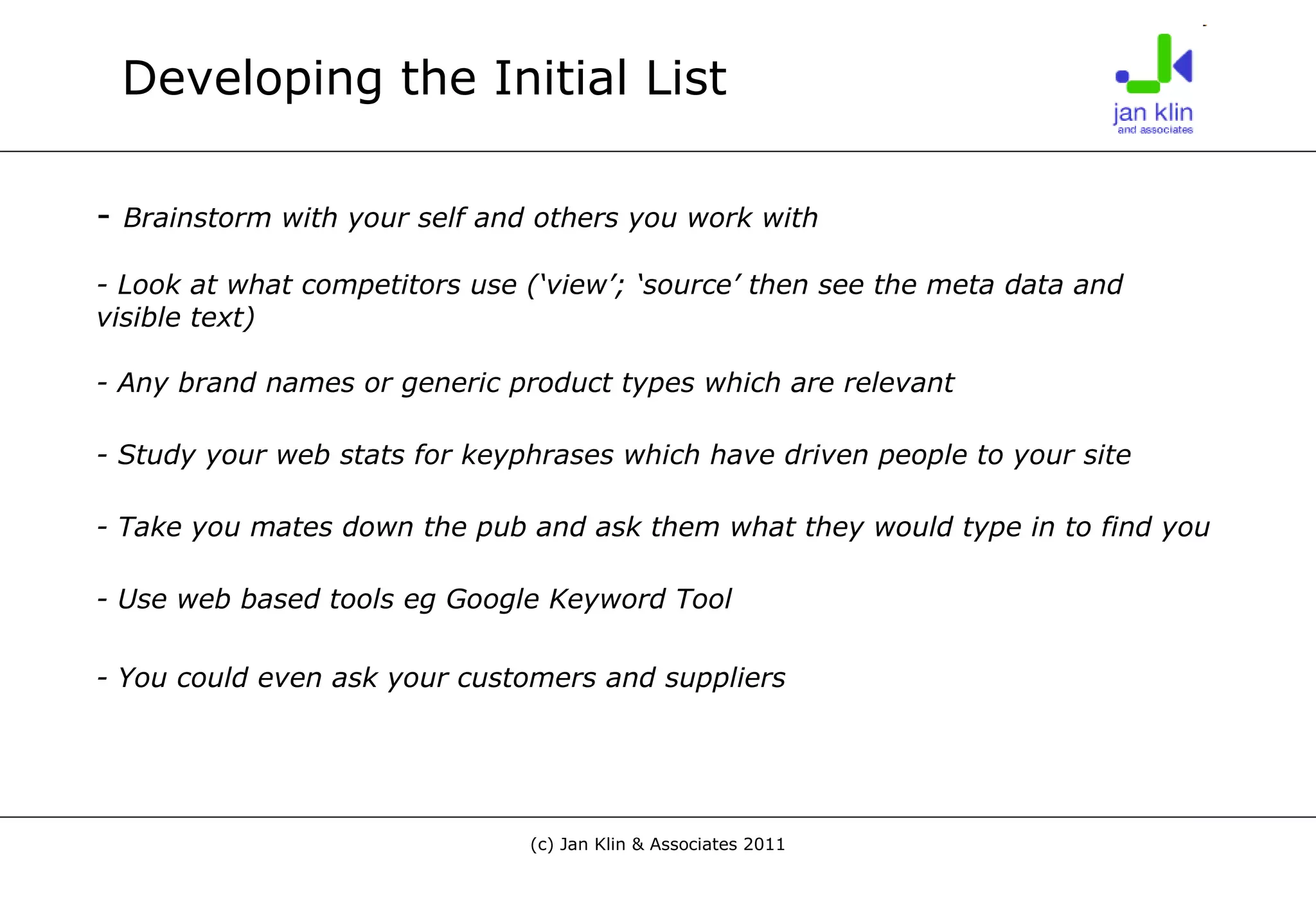 Developing the Initial List -  Brainstorm with your self and others you work with - Look at what competitors use (‘view’; ‘source’ then see the meta data and visible text)  - Any brand names or generic product types which are relevant - Study your web stats for keyphrases which have driven people to your site - Take you mates down the pub and ask them what they would type in to find you - Use web based tools eg Google Keyword Tool - You could even ask your customers and suppliers   