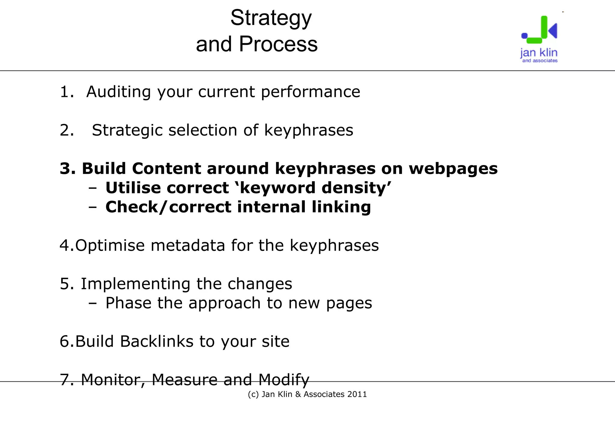 1.  Auditing your current performance 2.  Strategic selection of keyphrases 3. Build Content around keyphrases on webpages Utilise correct ‘keyword density’ Check/correct internal linking 4.Optimise metadata for the keyphrases 5. Implementing the changes Phase the approach to new pages 6.Build Backlinks to your site 7. Monitor, Measure and Modify Strategy  and Process 