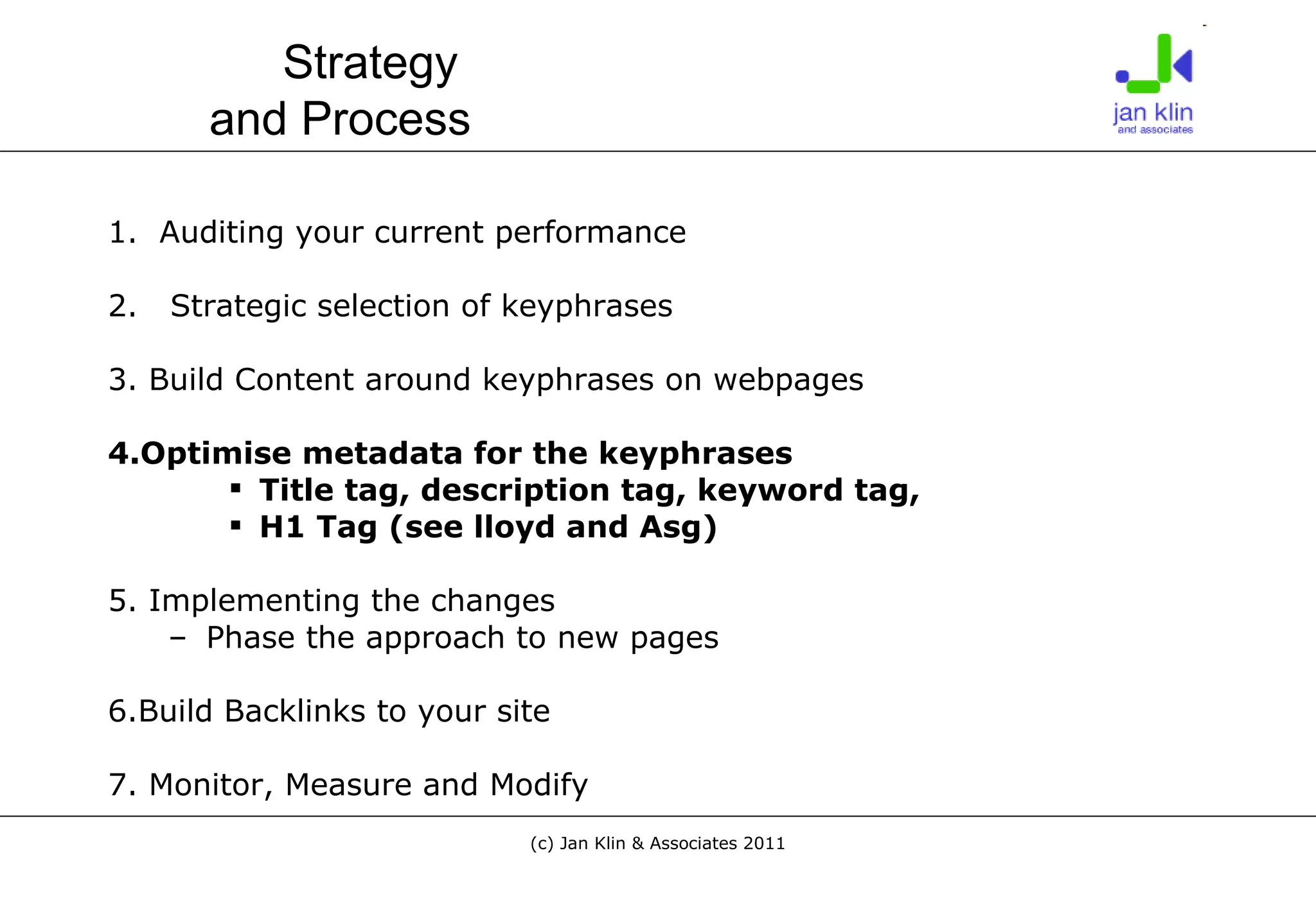 1.  Auditing your current performance 2.  Strategic selection of keyphrases 3. Build Content around keyphrases on webpages 4.Optimise metadata for the keyphrases Title tag, description tag, keyword tag,  H1 Tag (see lloyd and Asg) 5. Implementing the changes Phase the approach to new pages 6.Build Backlinks to your site 7. Monitor, Measure and Modify Strategy  and Process 