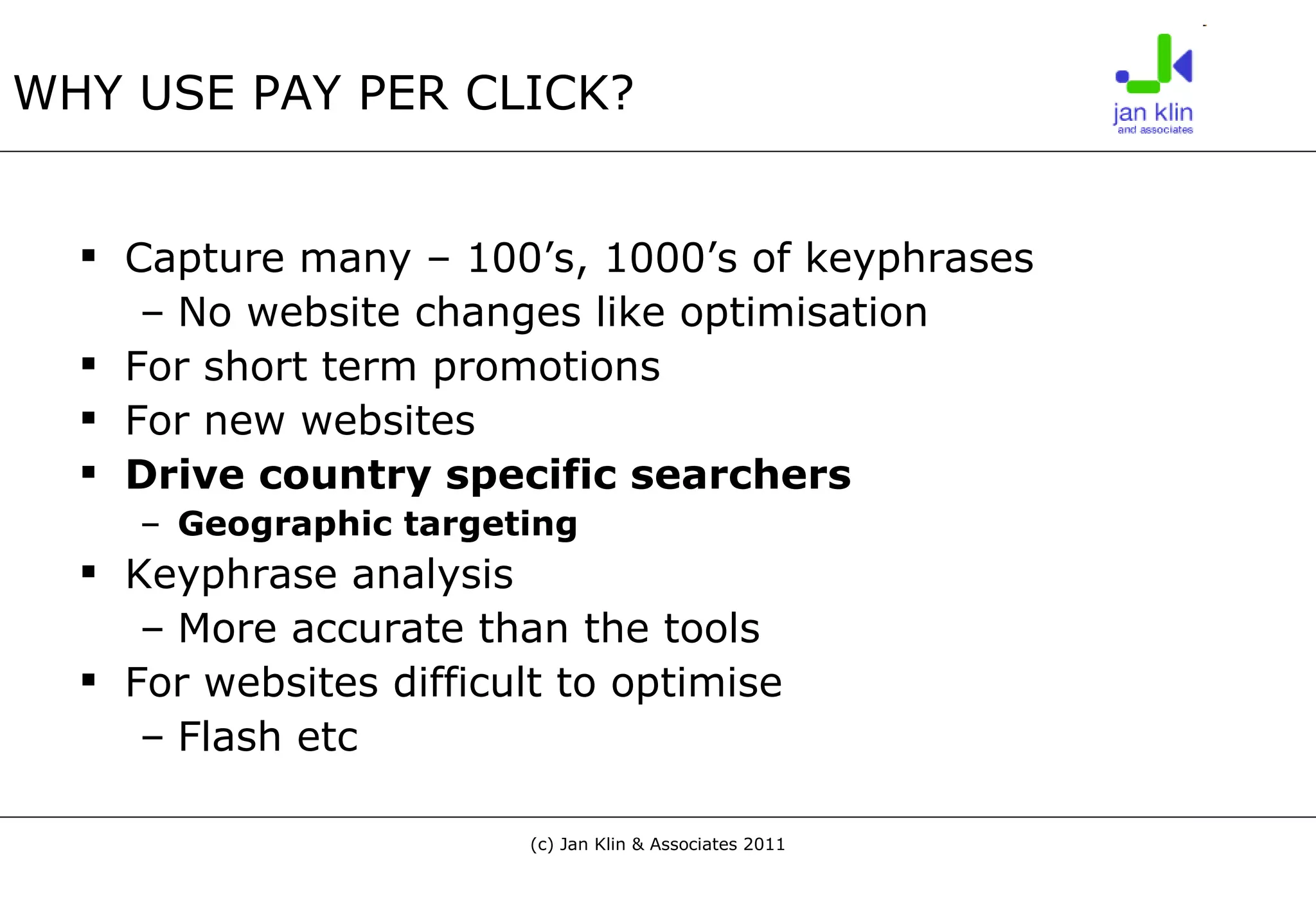 WHY USE PAY PER CLICK? Capture many – 100’s, 1000’s of keyphrases No website changes like optimisation For short term promotions For new websites Drive country specific searchers Geographic targeting Keyphrase analysis  More accurate than the tools For websites difficult to optimise Flash etc 
