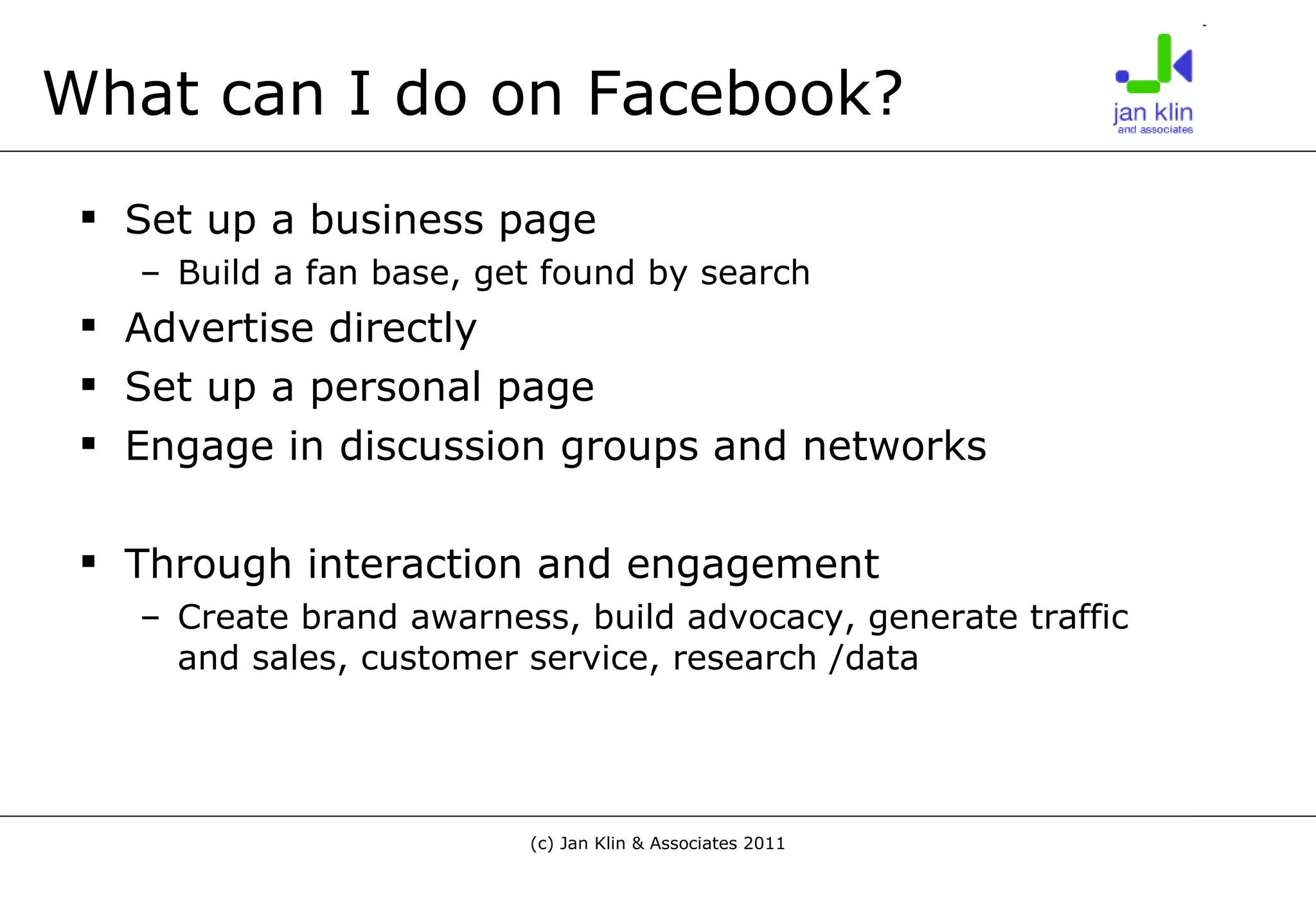 What can I do on Facebook? Set up a business page Build a fan base, get found by search Advertise directly Set up a personal page Engage in discussion groups and networks Through interaction and engagement  Create brand awarness, build advocacy, generate traffic and sales, customer service, research /data 