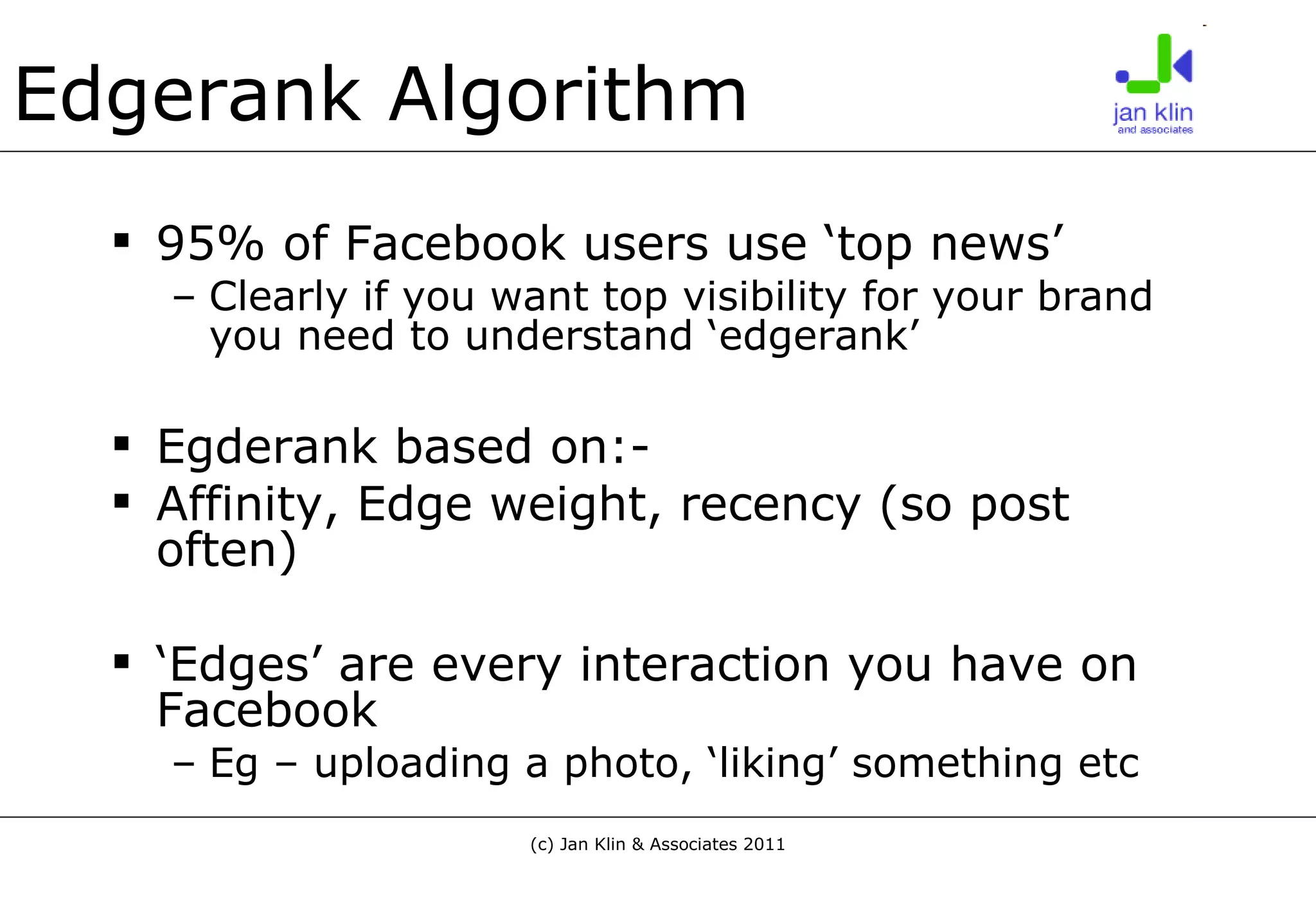 Edgerank Algorithm 95% of Facebook users use ‘top news’ Clearly if you want top visibility for your brand you need to understand ‘edgerank’ Egderank based on:- Affinity, Edge weight, recency   (so post often) ‘ Edges’ are every interaction you have on Facebook Eg – uploading a photo, ‘liking’ something etc 