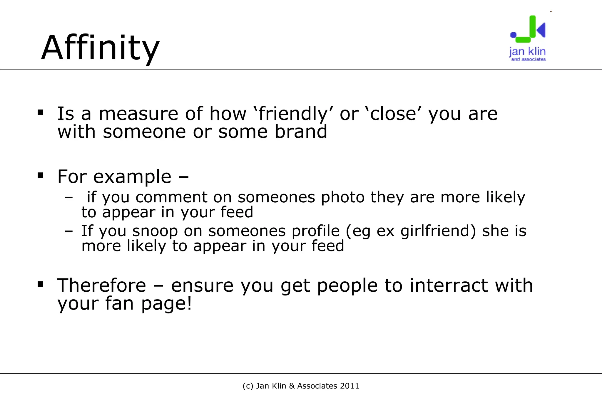 Affinity Is a measure of how ‘friendly’ or ‘close’ you are with someone or some brand For example – if you comment on someones photo they are more likely to appear in your feed If you snoop on someones profile (eg ex girlfriend) she is more likely to appear in your feed Therefore – ensure you get people to interract with your fan page! 