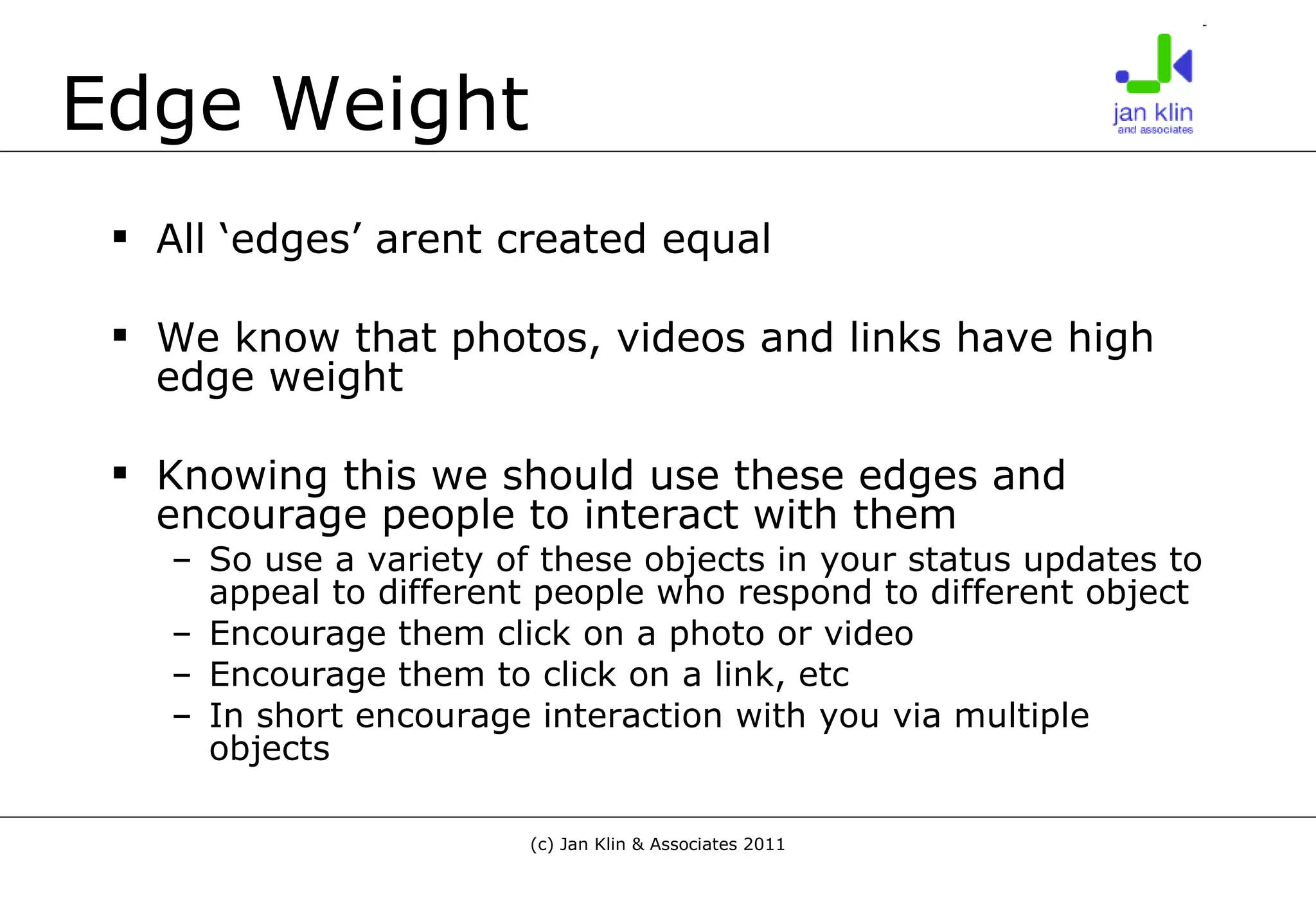Edge Weight All ‘edges’ arent created equal We know that photos, videos and links have high edge weight Knowing this we should use these edges and encourage people to interact with them So use a variety of these objects in your status updates to appeal to different people who respond to different object Encourage them click on a photo or video Encourage them to click on a link, etc In short encourage interaction with you via multiple objects 