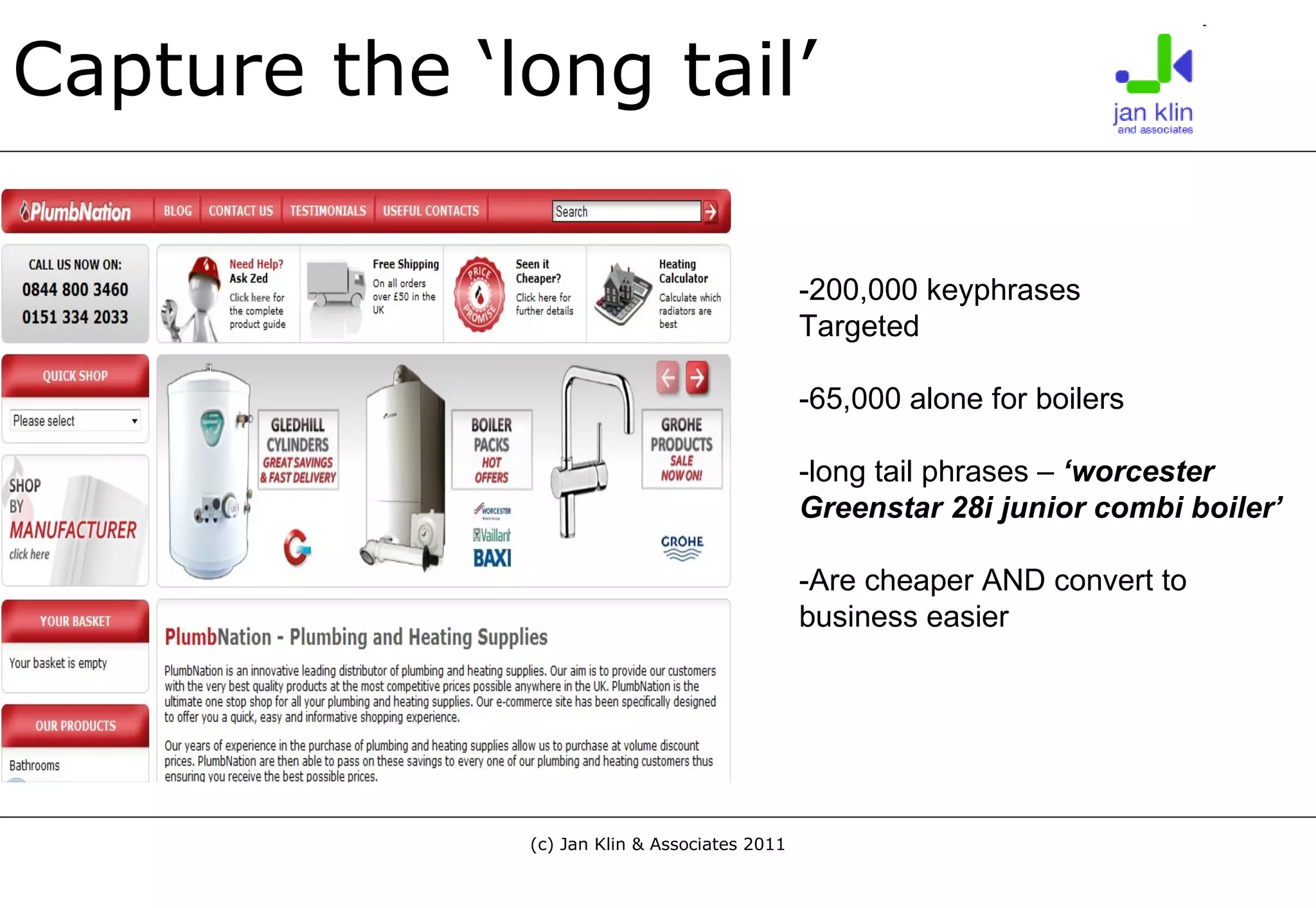 Capture the ‘long tail’ -200,000 keyphrases  Targeted -65,000 alone for boilers -long tail phrases –  ‘worcester Greenstar 28i junior combi boiler’ -Are cheaper AND convert to business easier 