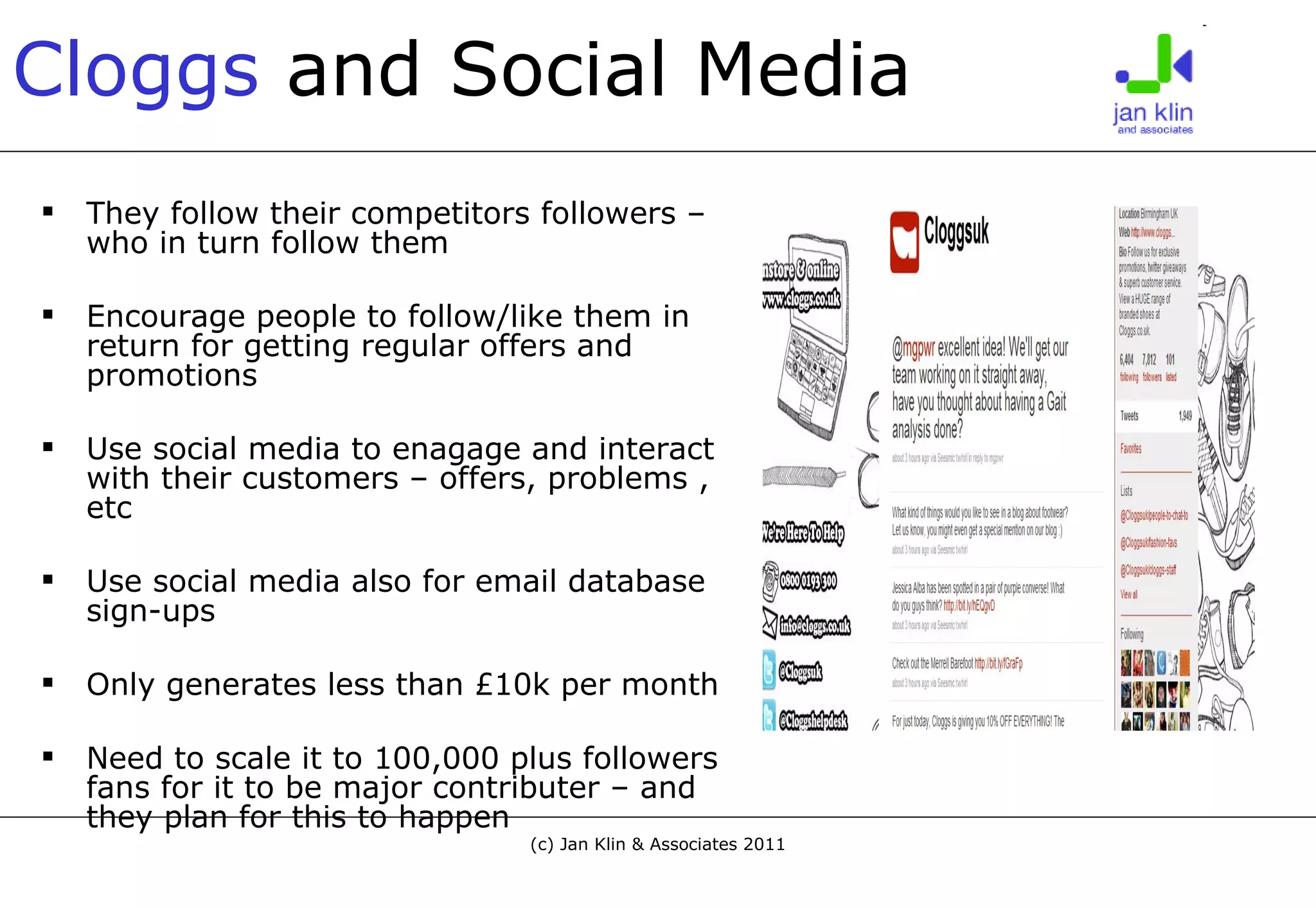 Cloggs   and Social Media They follow their competitors followers – who in turn follow them Encourage people to follow/like them in return for getting regular offers and promotions Use social media to enagage and interact with their customers – offers, problems , etc Use social media also for email database sign-ups Only generates less than £10k per month Need to scale it to 100,000 plus followers fans for it to be major contributer – and they plan for this to happen 