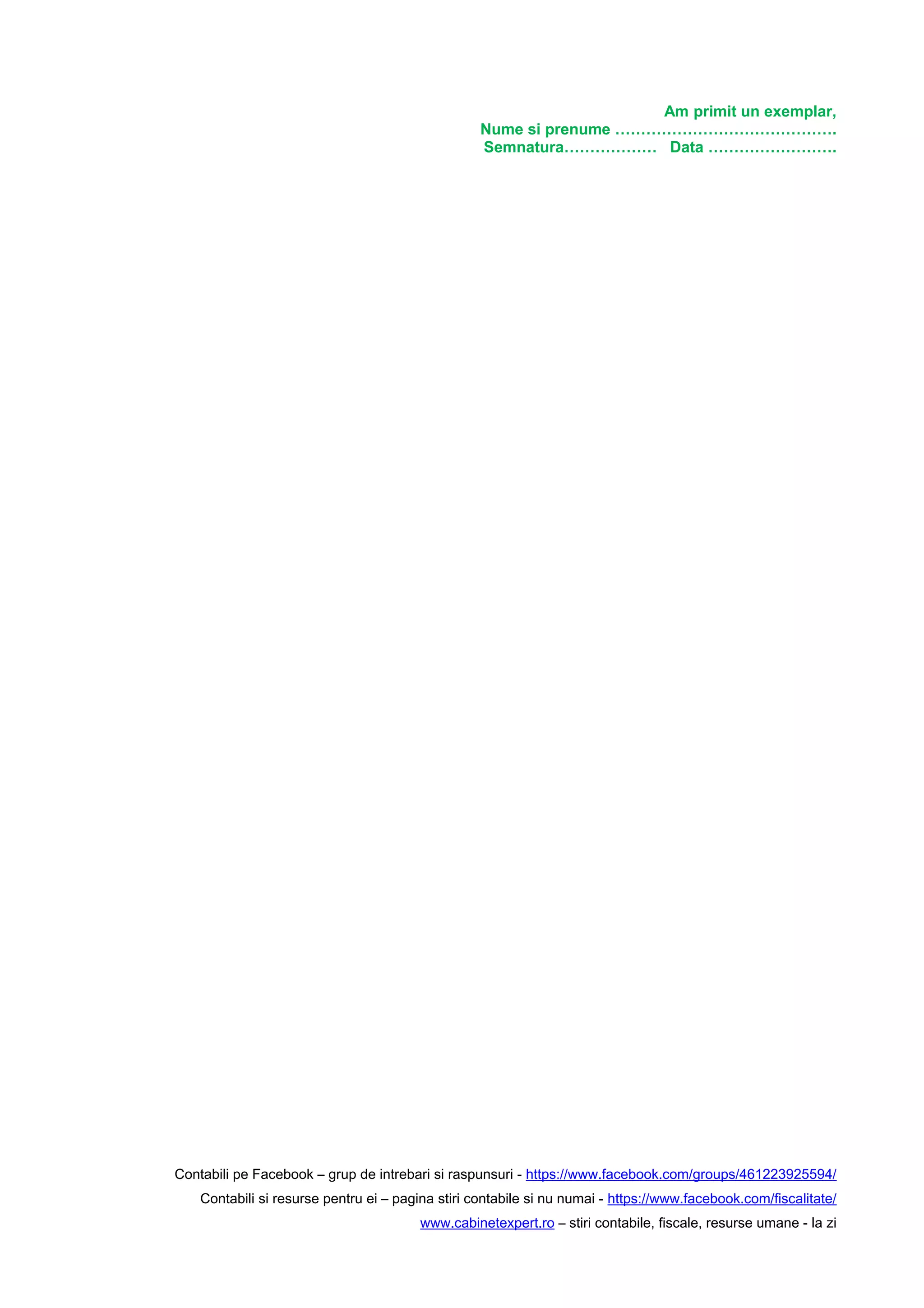 Am primit un exemplar,
Nume si prenume …………………………………….
Semnatura……………… Data …………………….
Contabili pe Facebook – grup de intrebari si raspunsuri - https://www.facebook.com/groups/461223925594/
Contabili si resurse pentru ei – pagina stiri contabile si nu numai - https://www.facebook.com/fiscalitate/
www.cabinetexpert.ro – stiri contabile, fiscale, resurse umane - la zi
 
