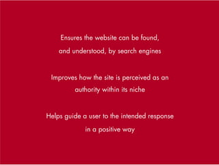 Ensures the website can be found,
    and understood, by search engines


 Improves how the site is perceived as an
         authority within its niche


Helps guide a user to the intended response
             in a positive way
 