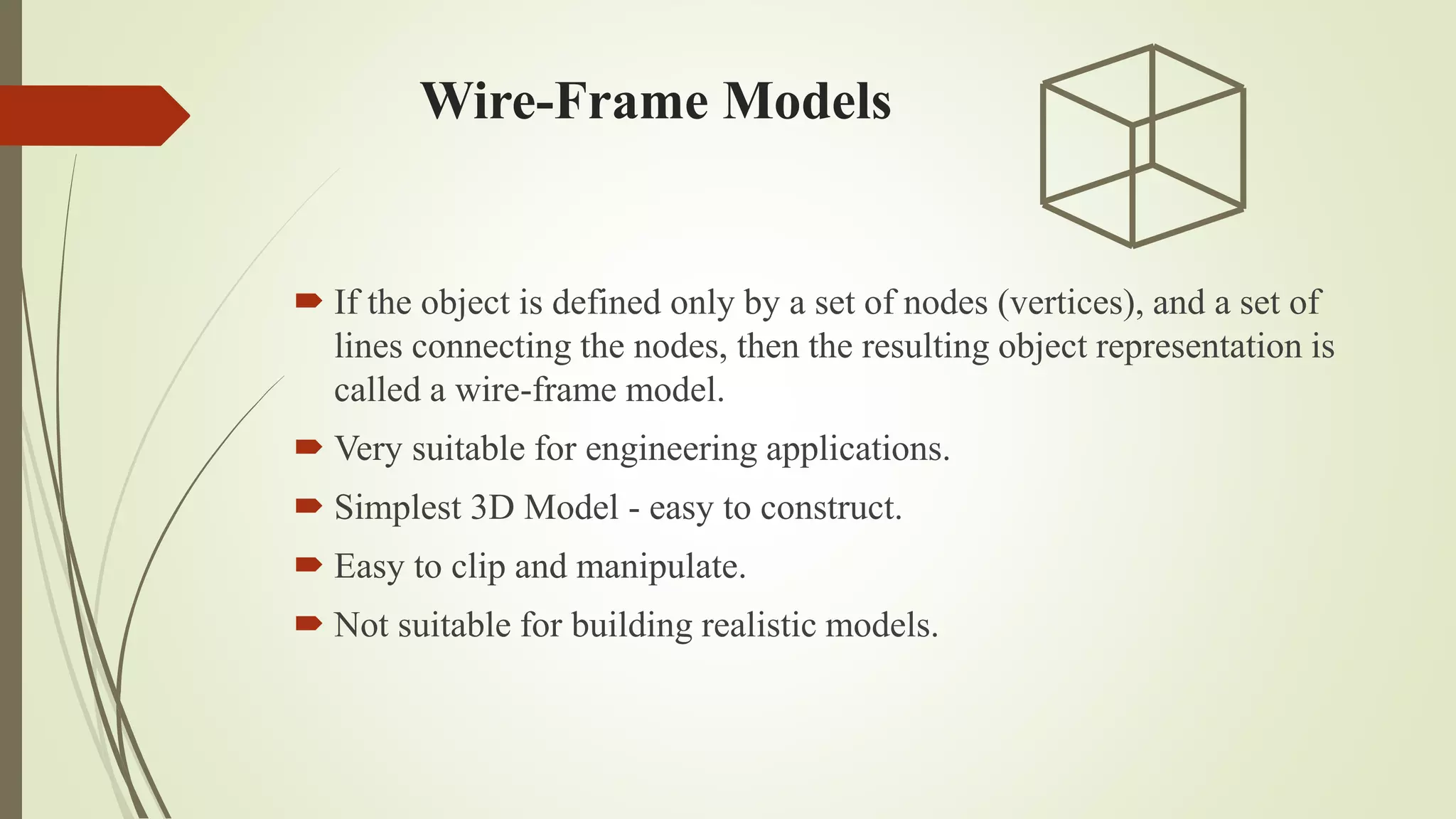 Wire-Frame Models
 If the object is defined only by a set of nodes (vertices), and a set of
lines connecting the nodes, then the resulting object representation is
called a wire-frame model.
 Very suitable for engineering applications.
 Simplest 3D Model - easy to construct.
 Easy to clip and manipulate.
 Not suitable for building realistic models.
 