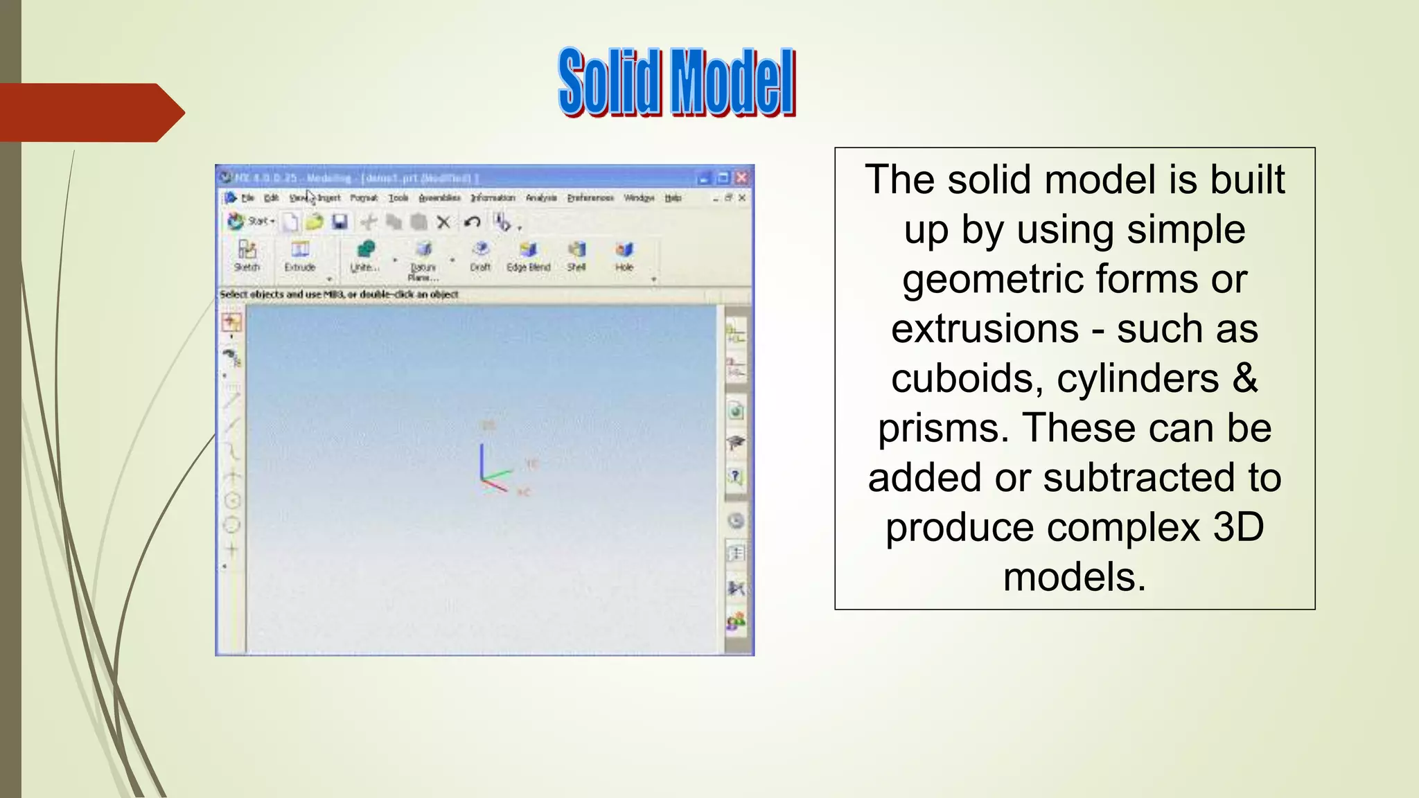 The solid model is built
up by using simple
geometric forms or
extrusions - such as
cuboids, cylinders &
prisms. These can be
added or subtracted to
produce complex 3D
models.
 