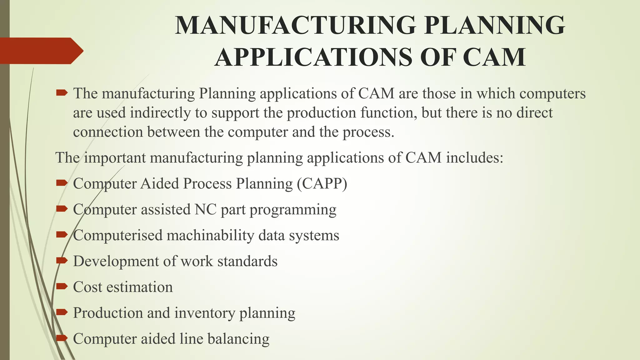 MANUFACTURING PLANNING
APPLICATIONS OF CAM
 The manufacturing Planning applications of CAM are those in which computers
are used indirectly to support the production function, but there is no direct
connection between the computer and the process.
The important manufacturing planning applications of CAM includes:
 Computer Aided Process Planning (CAPP)
 Computer assisted NC part programming
 Computerised machinability data systems
 Development of work standards
 Cost estimation
 Production and inventory planning
 Computer aided line balancing
 