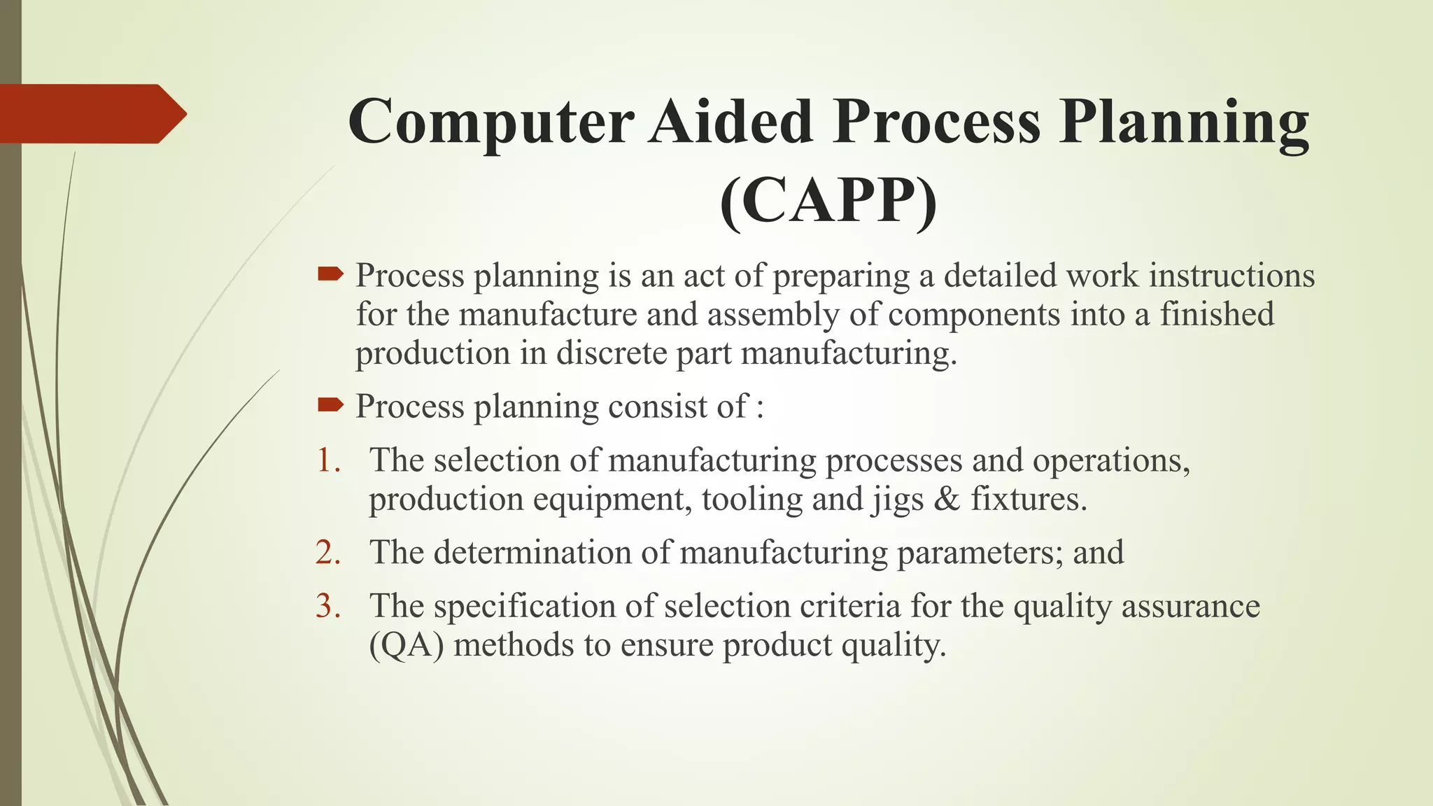 Computer Aided Process Planning
(CAPP)
 Process planning is an act of preparing a detailed work instructions
for the manufacture and assembly of components into a finished
production in discrete part manufacturing.
 Process planning consist of :
1. The selection of manufacturing processes and operations,
production equipment, tooling and jigs & fixtures.
2. The determination of manufacturing parameters; and
3. The specification of selection criteria for the quality assurance
(QA) methods to ensure product quality.
 