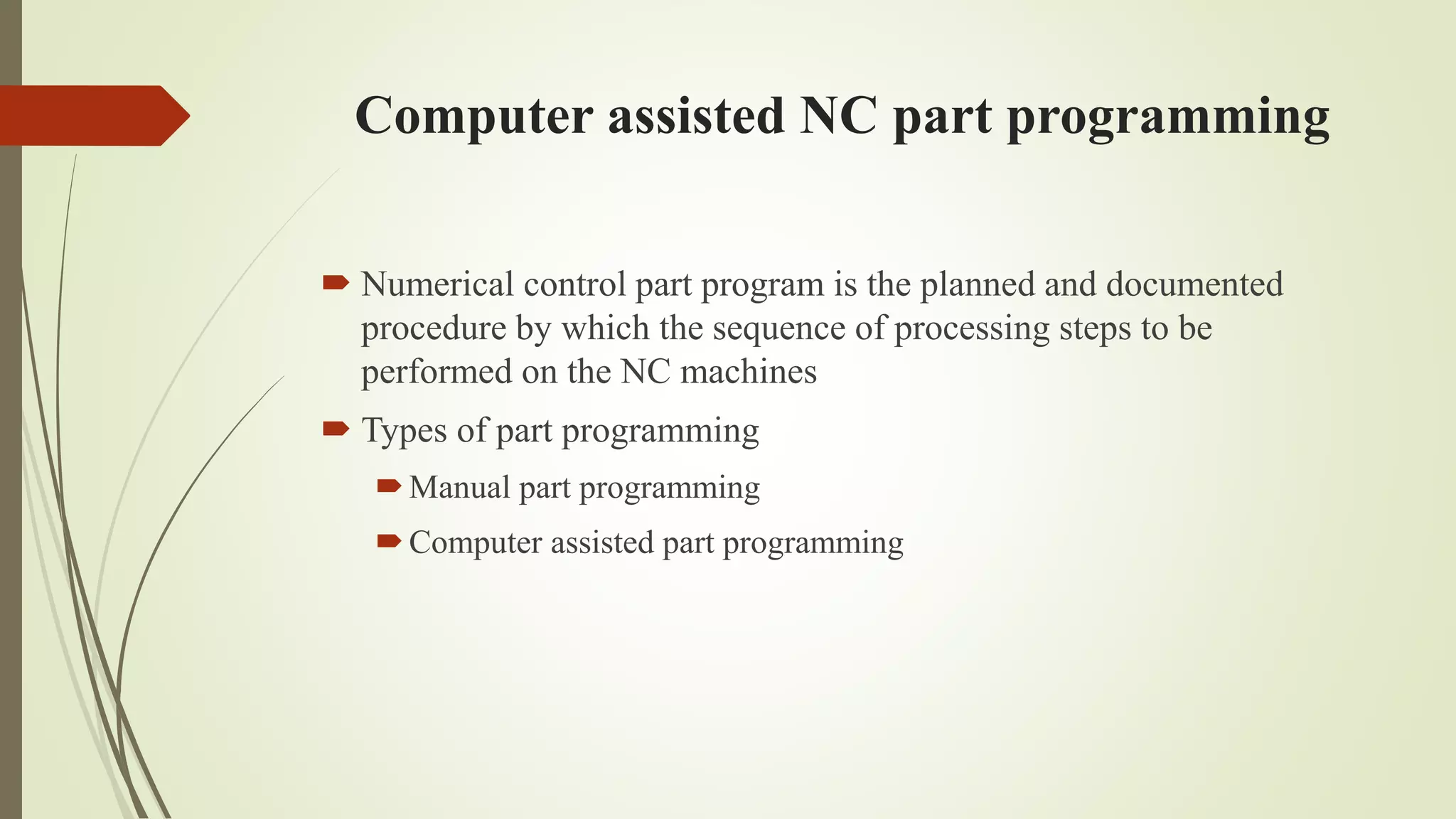 Computer assisted NC part programming
 Numerical control part program is the planned and documented
procedure by which the sequence of processing steps to be
performed on the NC machines
 Types of part programming
Manual part programming
Computer assisted part programming
 