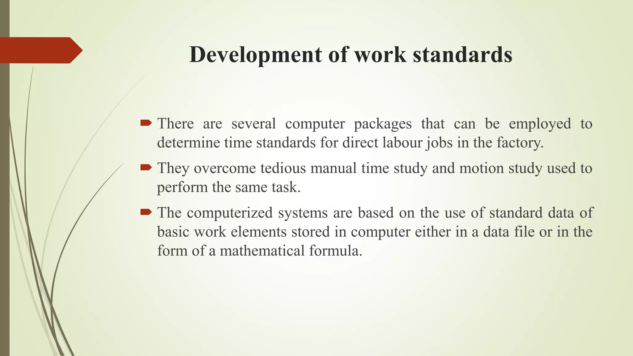Development of work standards
 There are several computer packages that can be employed to
determine time standards for direct labour jobs in the factory.
 They overcome tedious manual time study and motion study used to
perform the same task.
 The computerized systems are based on the use of standard data of
basic work elements stored in computer either in a data file or in the
form of a mathematical formula.
 