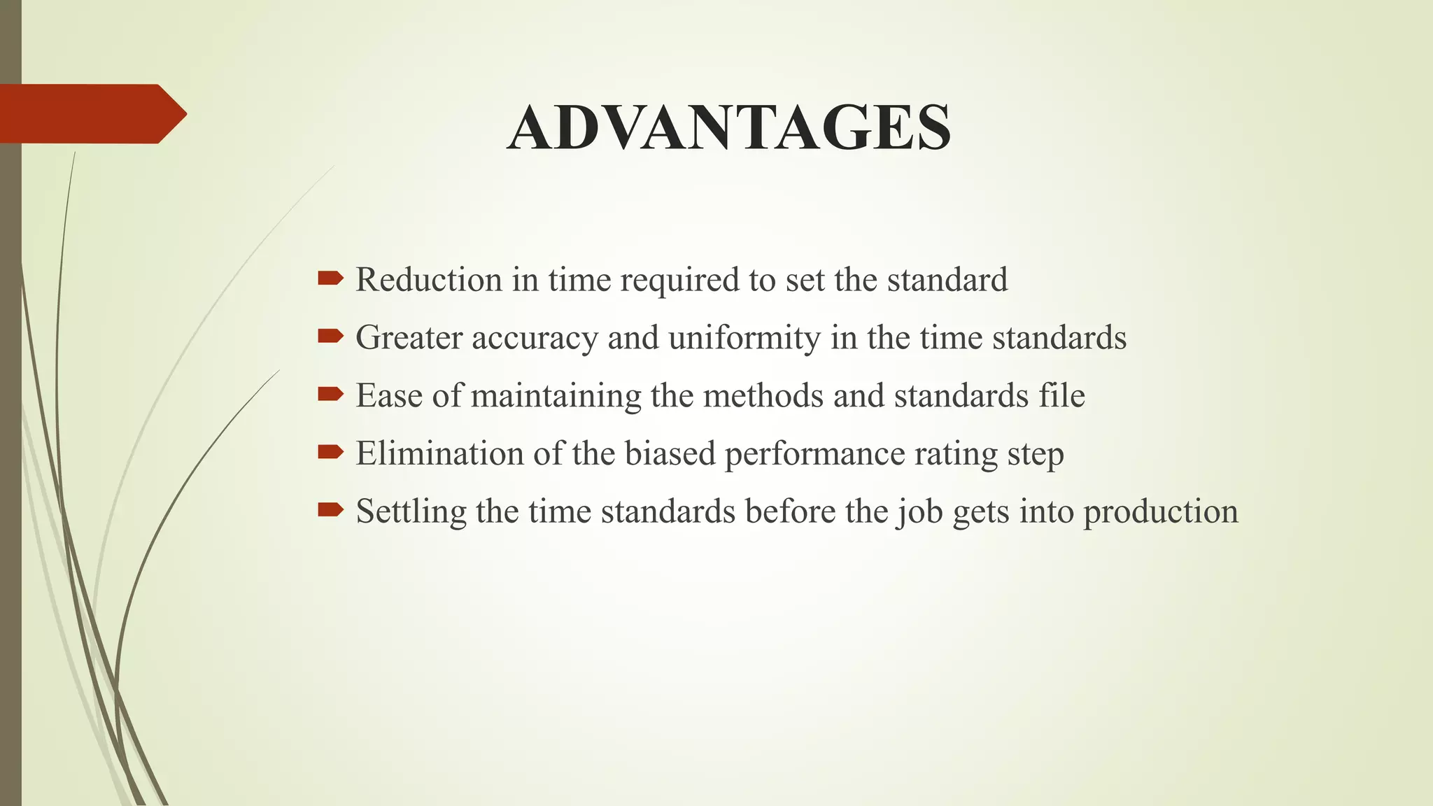 ADVANTAGES
 Reduction in time required to set the standard
 Greater accuracy and uniformity in the time standards
 Ease of maintaining the methods and standards file
 Elimination of the biased performance rating step
 Settling the time standards before the job gets into production
 