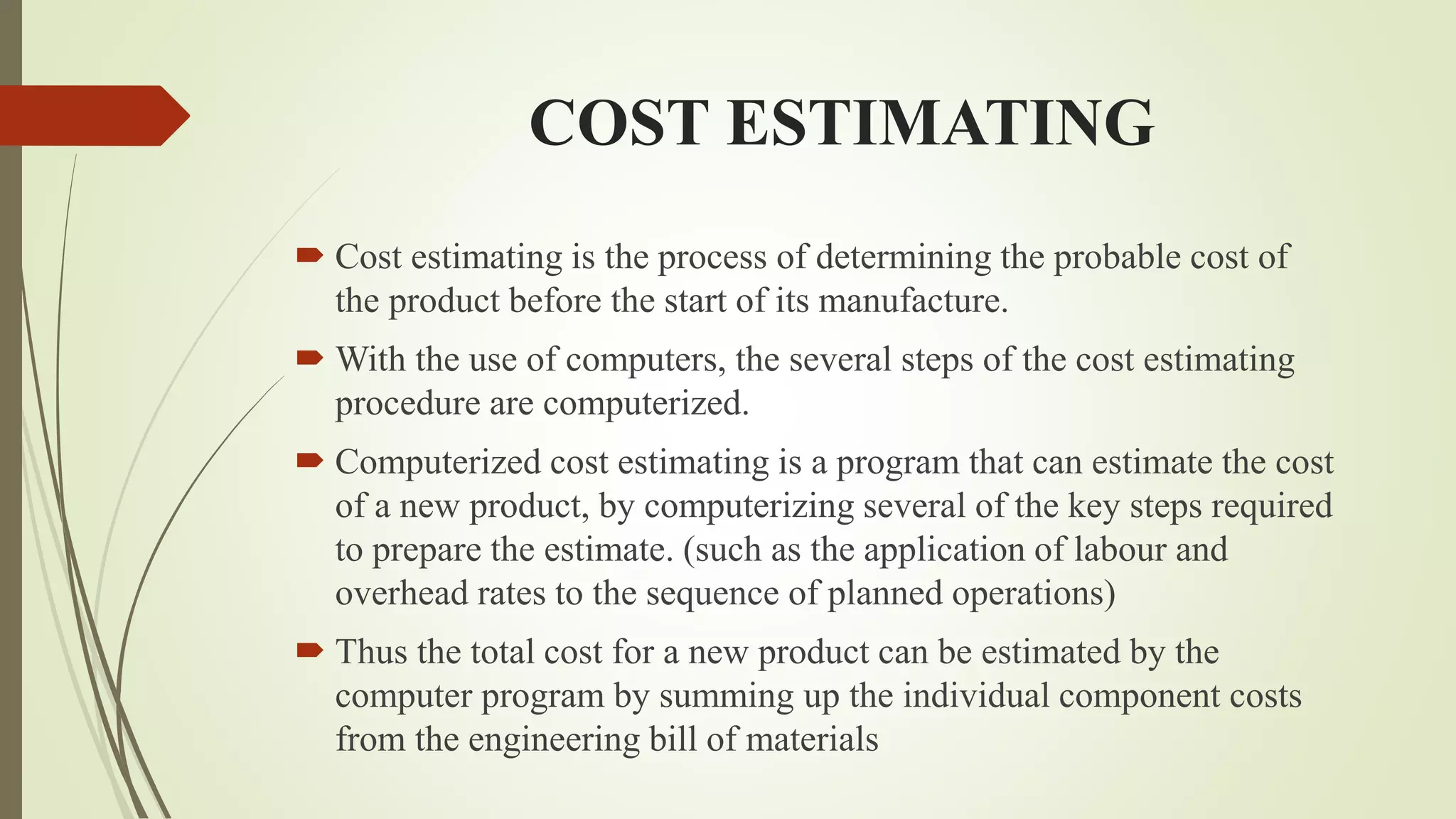 COST ESTIMATING
 Cost estimating is the process of determining the probable cost of
the product before the start of its manufacture.
 With the use of computers, the several steps of the cost estimating
procedure are computerized.
 Computerized cost estimating is a program that can estimate the cost
of a new product, by computerizing several of the key steps required
to prepare the estimate. (such as the application of labour and
overhead rates to the sequence of planned operations)
 Thus the total cost for a new product can be estimated by the
computer program by summing up the individual component costs
from the engineering bill of materials
 