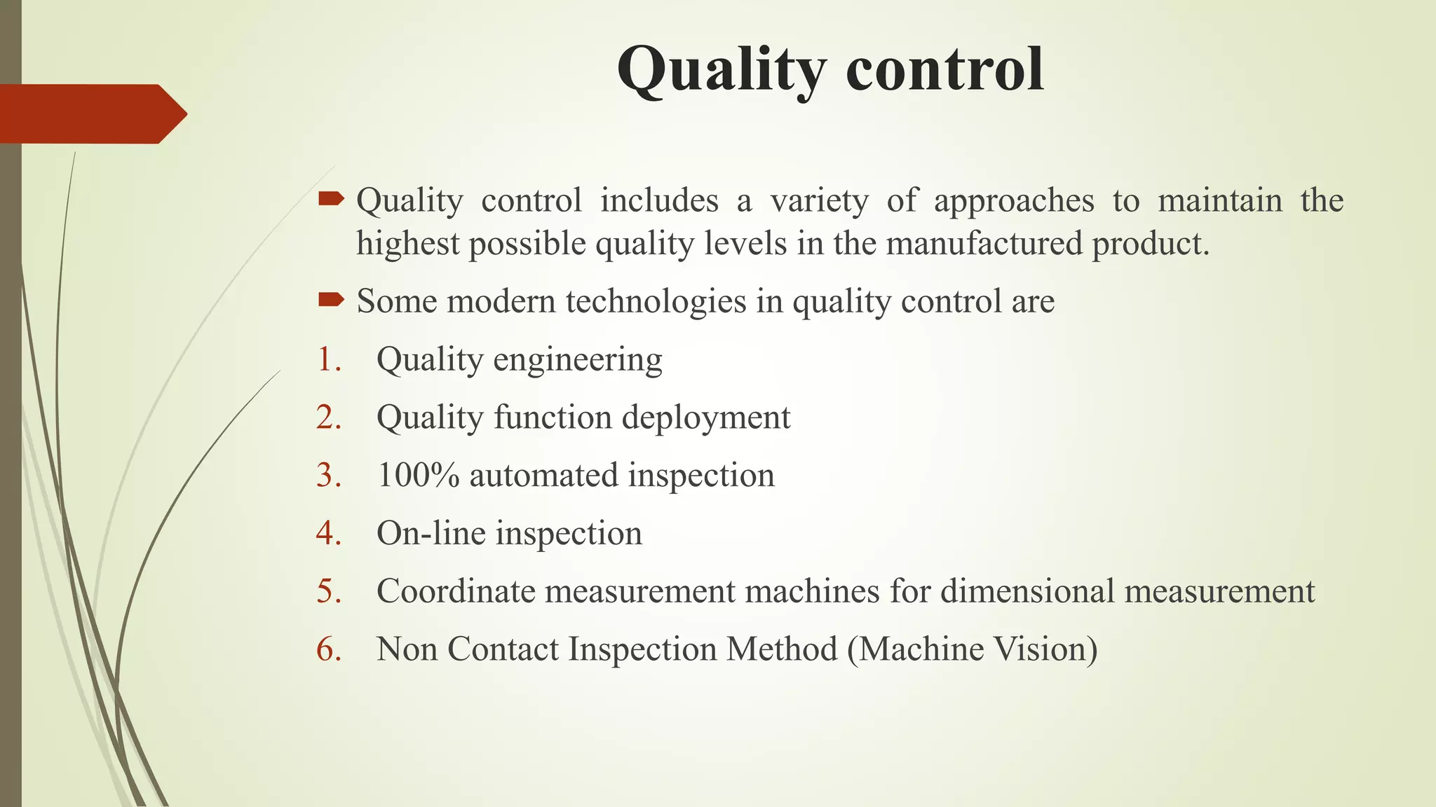 Quality control
 Quality control includes a variety of approaches to maintain the
highest possible quality levels in the manufactured product.
 Some modern technologies in quality control are
1. Quality engineering
2. Quality function deployment
3. 100% automated inspection
4. On-line inspection
5. Coordinate measurement machines for dimensional measurement
6. Non Contact Inspection Method (Machine Vision)
 