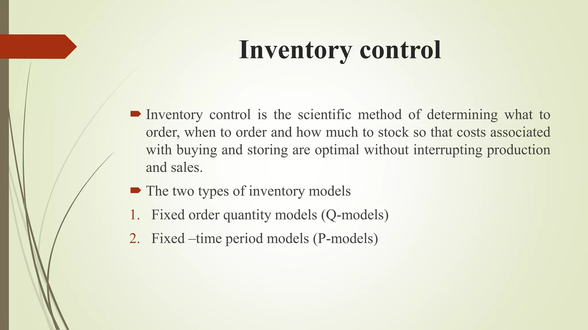 Inventory control
 Inventory control is the scientific method of determining what to
order, when to order and how much to stock so that costs associated
with buying and storing are optimal without interrupting production
and sales.
 The two types of inventory models
1. Fixed order quantity models (Q-models)
2. Fixed –time period models (P-models)
 