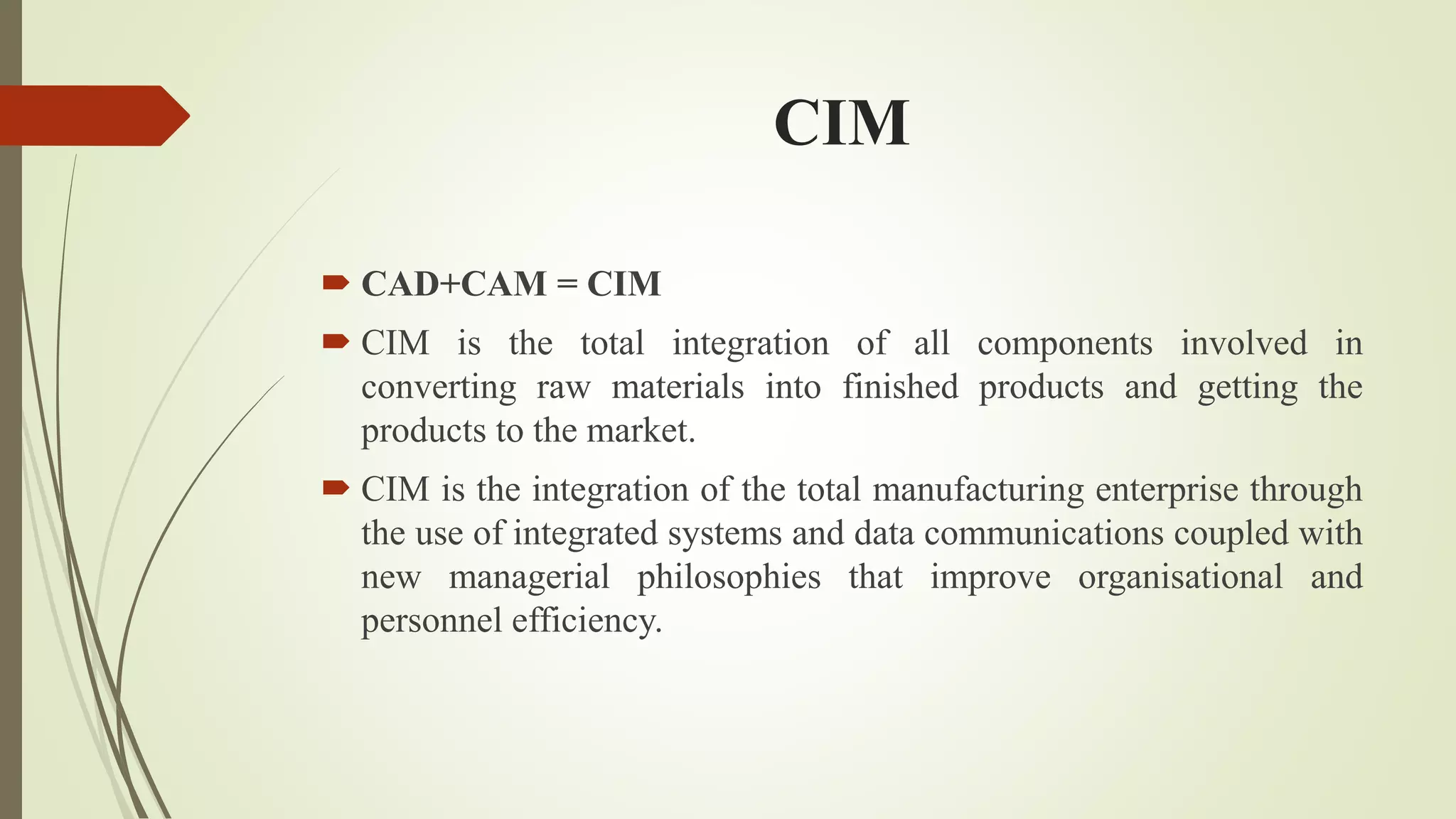 CIM
 CAD+CAM = CIM
 CIM is the total integration of all components involved in
converting raw materials into finished products and getting the
products to the market.
 CIM is the integration of the total manufacturing enterprise through
the use of integrated systems and data communications coupled with
new managerial philosophies that improve organisational and
personnel efficiency.
 