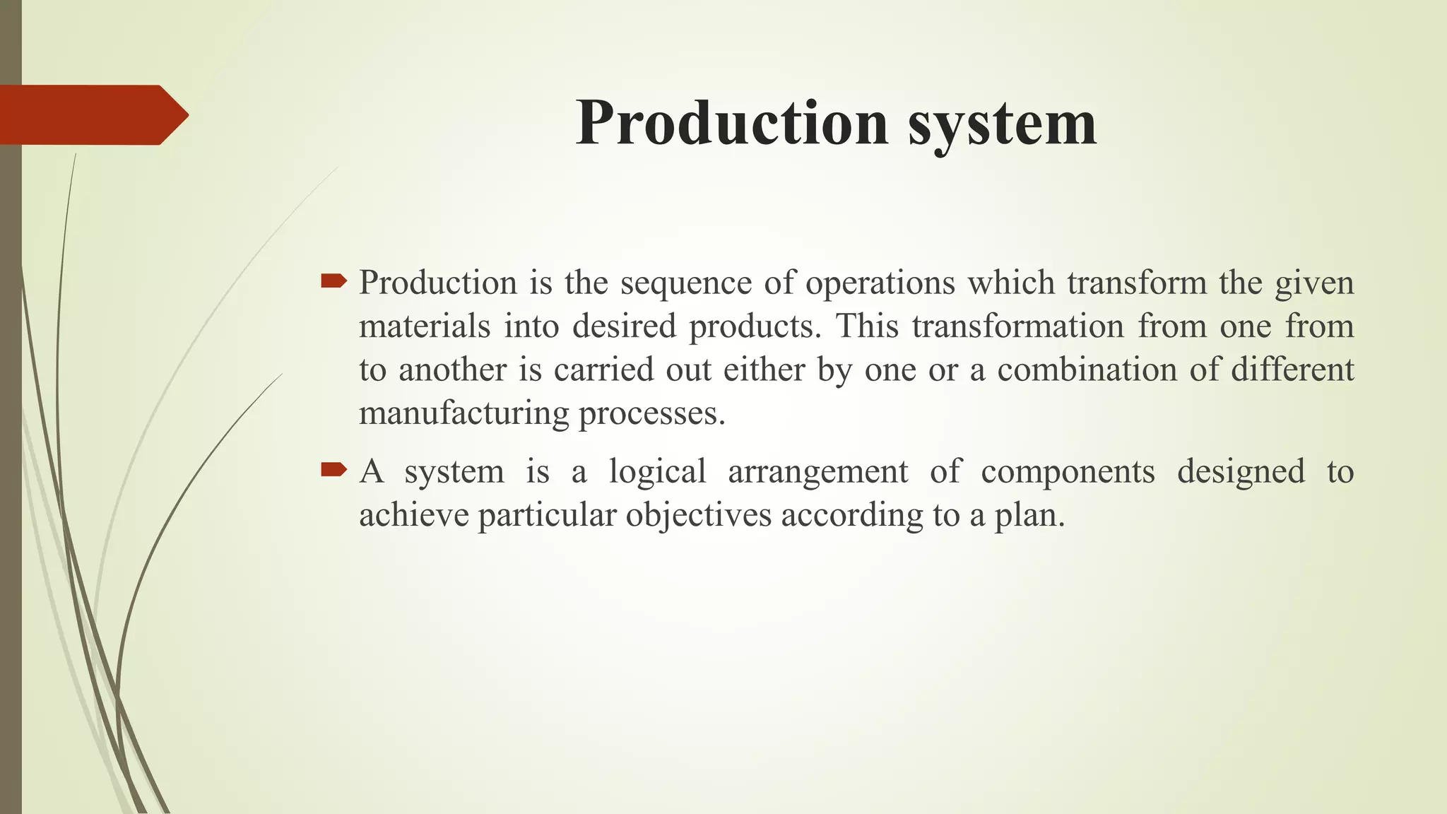 Production system
 Production is the sequence of operations which transform the given
materials into desired products. This transformation from one from
to another is carried out either by one or a combination of different
manufacturing processes.
 A system is a logical arrangement of components designed to
achieve particular objectives according to a plan.
 
