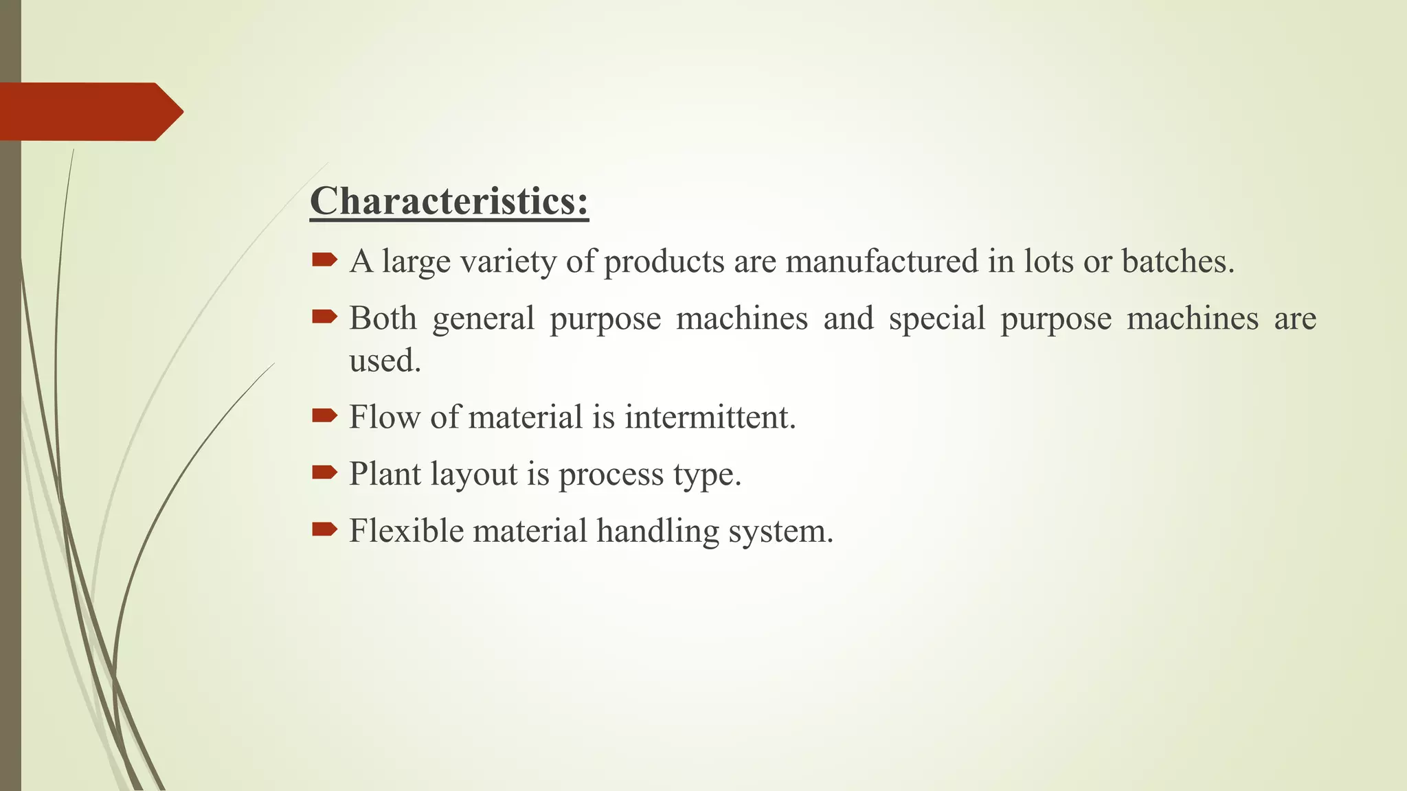 Characteristics:
 A large variety of products are manufactured in lots or batches.
 Both general purpose machines and special purpose machines are
used.
 Flow of material is intermittent.
 Plant layout is process type.
 Flexible material handling system.
 