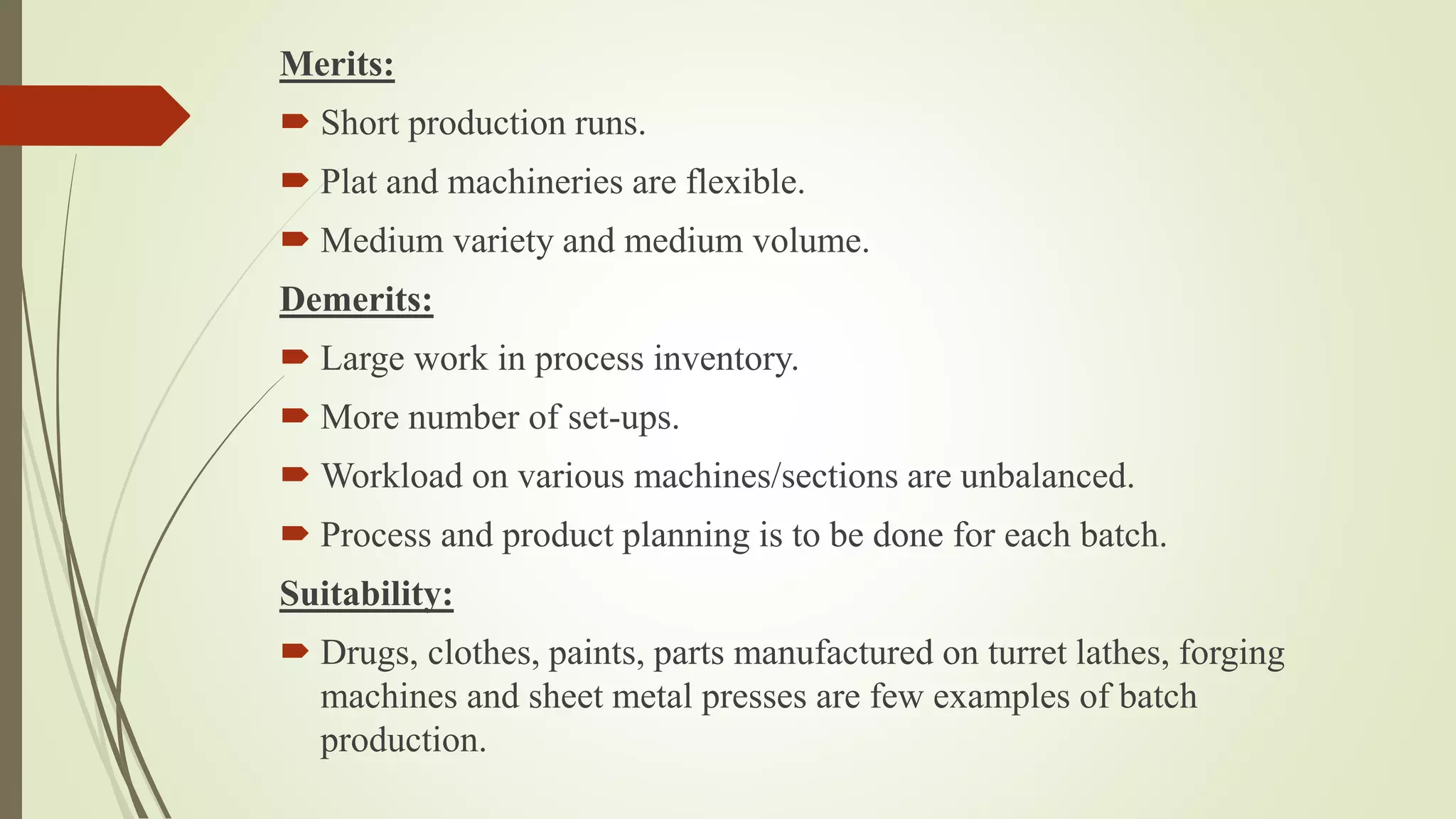 Merits:
 Short production runs.
 Plat and machineries are flexible.
 Medium variety and medium volume.
Demerits:
 Large work in process inventory.
 More number of set-ups.
 Workload on various machines/sections are unbalanced.
 Process and product planning is to be done for each batch.
Suitability:
 Drugs, clothes, paints, parts manufactured on turret lathes, forging
machines and sheet metal presses are few examples of batch
production.
 