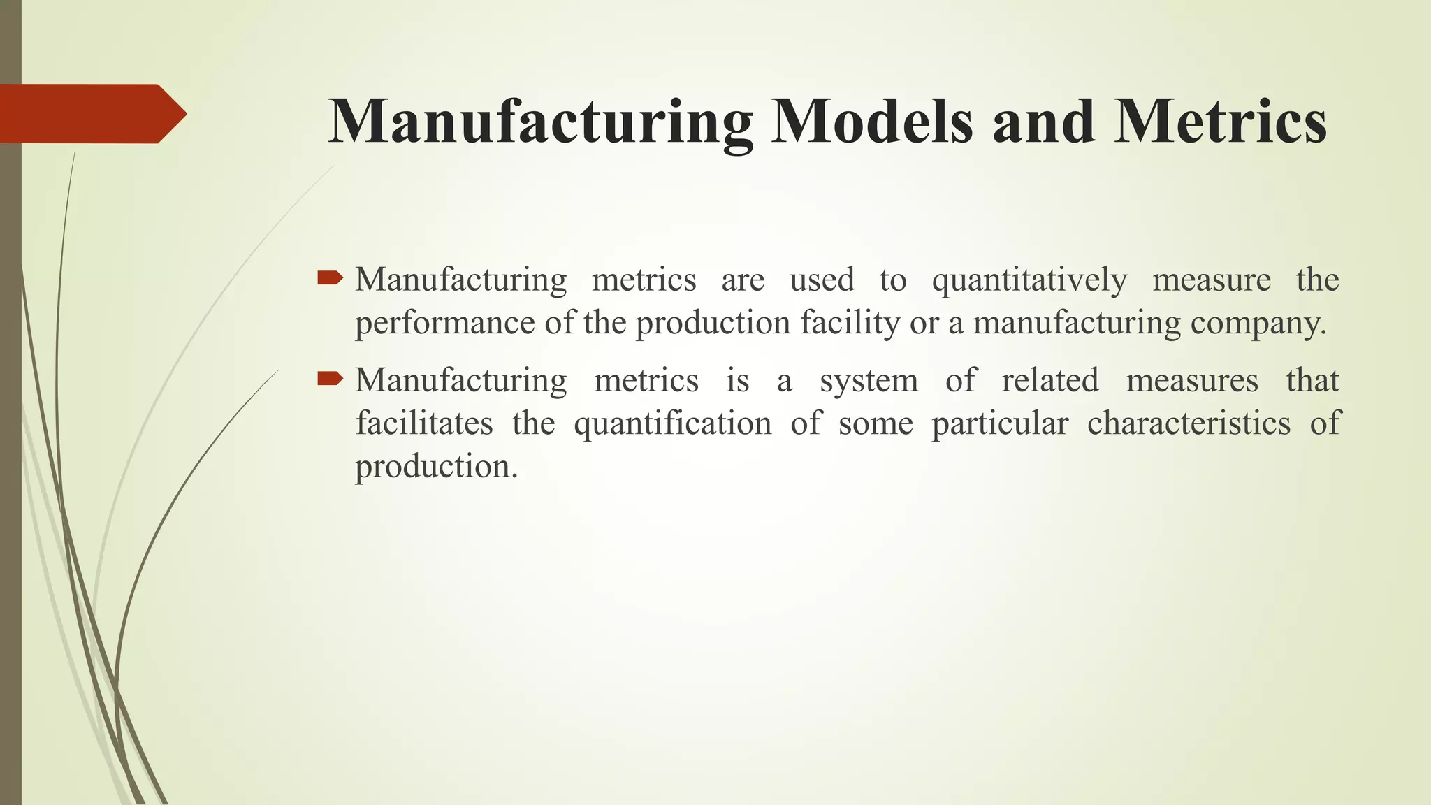 Manufacturing Models and Metrics
 Manufacturing metrics are used to quantitatively measure the
performance of the production facility or a manufacturing company.
 Manufacturing metrics is a system of related measures that
facilitates the quantification of some particular characteristics of
production.
 