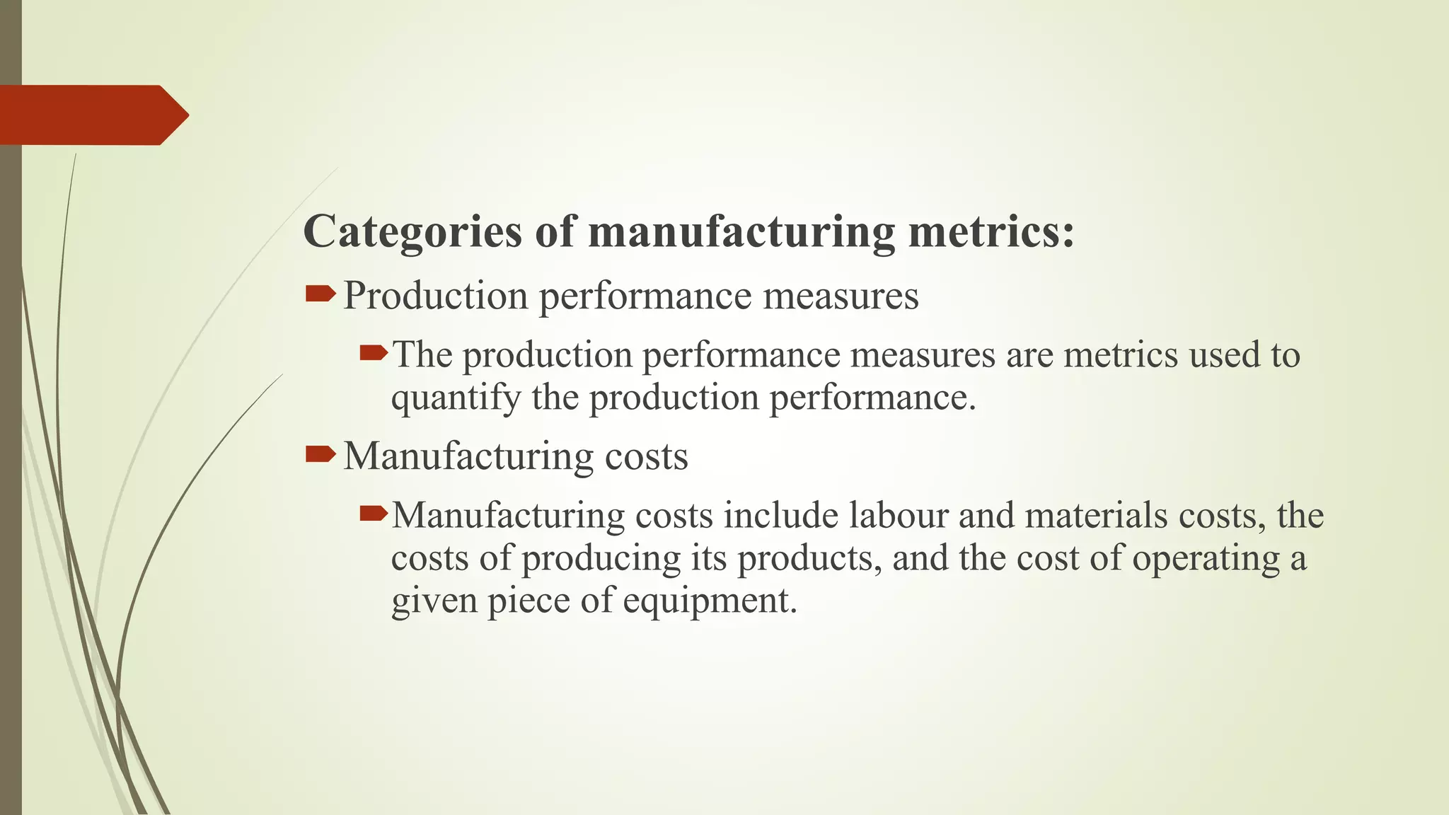 Categories of manufacturing metrics:
Production performance measures
The production performance measures are metrics used to
quantify the production performance.
Manufacturing costs
Manufacturing costs include labour and materials costs, the
costs of producing its products, and the cost of operating a
given piece of equipment.
 