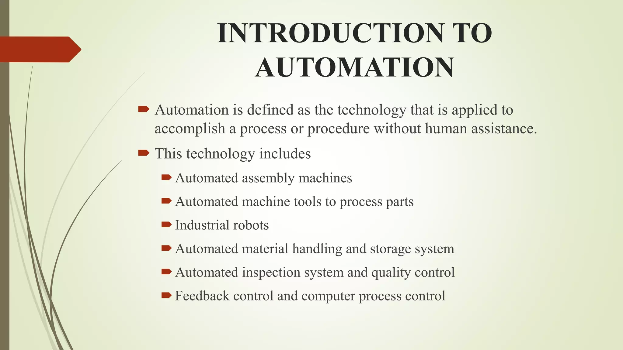 INTRODUCTION TO
AUTOMATION
 Automation is defined as the technology that is applied to
accomplish a process or procedure without human assistance.
 This technology includes
Automated assembly machines
Automated machine tools to process parts
Industrial robots
Automated material handling and storage system
Automated inspection system and quality control
Feedback control and computer process control
 