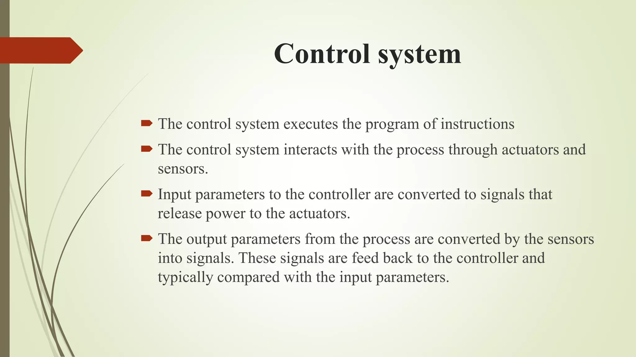 Control system
 The control system executes the program of instructions
 The control system interacts with the process through actuators and
sensors.
 Input parameters to the controller are converted to signals that
release power to the actuators.
 The output parameters from the process are converted by the sensors
into signals. These signals are feed back to the controller and
typically compared with the input parameters.
 
