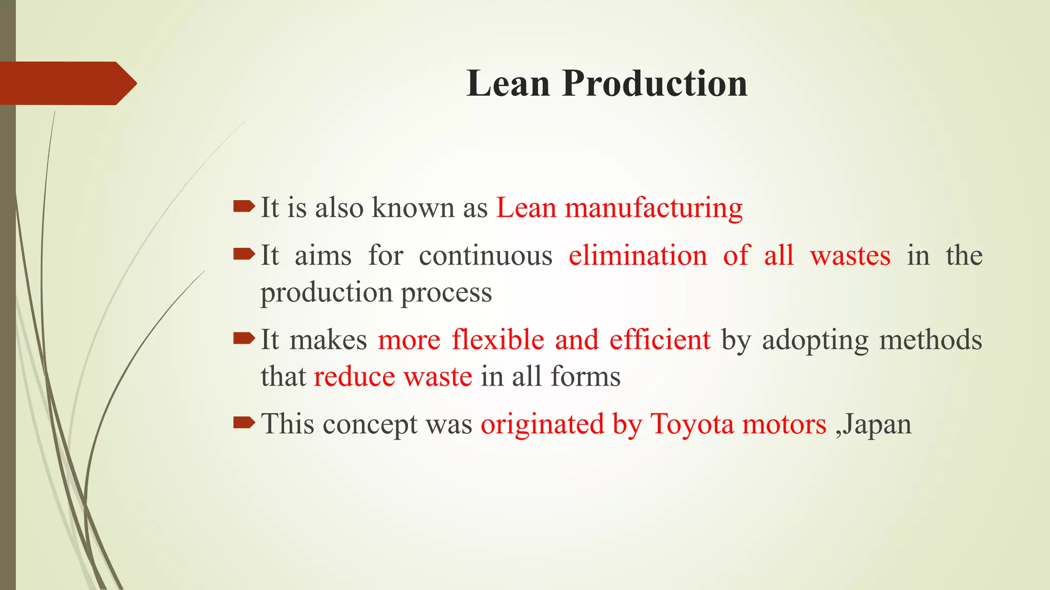 It is also known as Lean manufacturing
It aims for continuous elimination of all wastes in the
production process
It makes more flexible and efficient by adopting methods
that reduce waste in all forms
This concept was originated by Toyota motors ,Japan
Lean Production
 