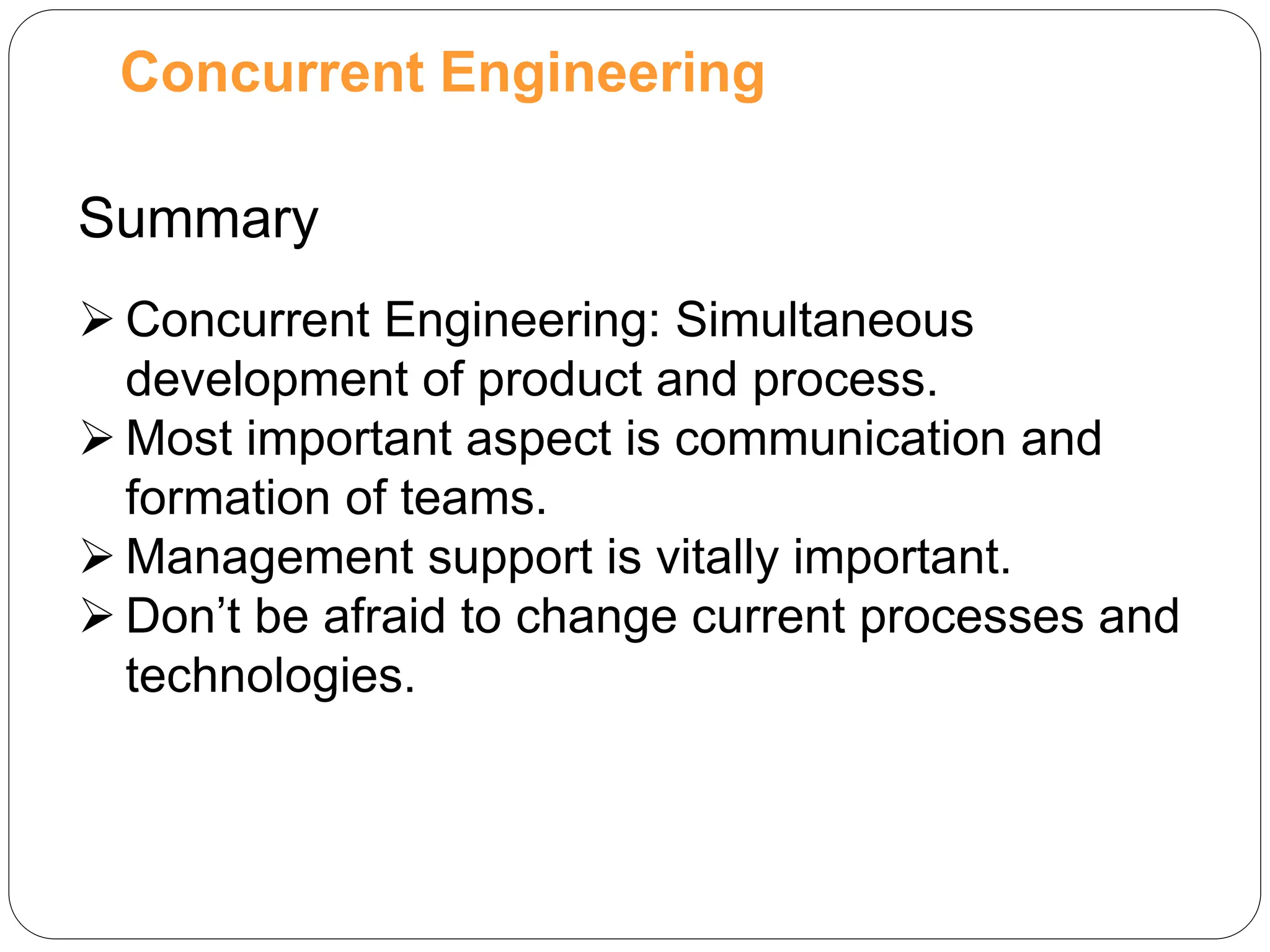 Concurrent Engineering
Summary
 Concurrent Engineering: Simultaneous
development of product and process.
 Most important aspect is communication and
formation of teams.
 Management support is vitally important.
 Don’t be afraid to change current processes and
technologies.
 