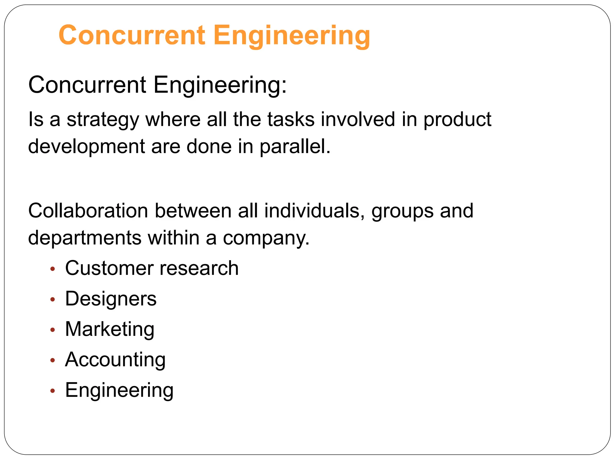Concurrent Engineering:
Is a strategy where all the tasks involved in product
development are done in parallel.
Collaboration between all individuals, groups and
departments within a company.
• Customer research
• Designers
• Marketing
• Accounting
• Engineering
Concurrent Engineering
 