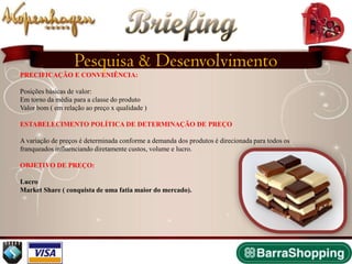 Briefing
                   Pesquisa & Desenvolvimento
PRECIFICAÇÃO E CONVENIÊNCIA:

Posições básicas de valor:
Em torno da média para a classe do produto
Valor bom ( em relação ao preço x qualidade )

ESTABELECIMENTO POLÍTICA DE DETERMINAÇÃO DE PREÇO

A variação de preços é determinada conforme a demanda dos produtos é direcionada para todos os
franqueados influenciando diretamente custos, volume e lucro.

OBJETIVO DE PREÇO:

Lucro
Market Share ( conquista de uma fatia maior do mercado).
 