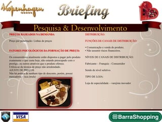 Briefing
                     Pesquisa & Desenvolvimento
PREÇOS BASEADOS NA DEMANDA                                        DISTRIBUIÇÃO:

Preço por penetração- Linhas de preços                            FUNÇÕES DE CANAIS DE DISTRIBUIÇÃO:

                                                                  • Comunicação e venda do produto;
FATORES PSICOLÓGICOS DA FORMAÇÃO DE PREÇO:                        • Não assumir riscos financeiros.

Os consumidores atualmente estão dispostos a pagar pelo produto   NÍVEIS DE CANAIS DE DISTRIBUIÇÃO:
exatamente o que custa hoje, não estando preocupado com o
prestígio ou outros atrativos que o produto oferece.              Fabricante – Franquia – Consumidor
Utiliza-se da técnica de preço não arredondado.
AJUSTE DE PREÇOS                                                  Sendo de nível seletivo.
Não há prática de nenhum tipo de desconto, porém, possui
mercadoria – isca (trufa)                                         TIPO DE LOJA:

                                                                  Loja de especialidade – varejista inovador
 